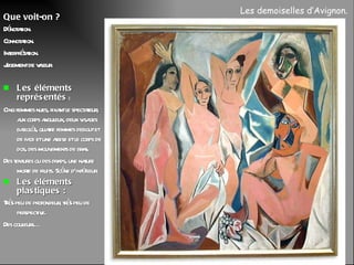 Que voit-on ? Dénotation. Connotation. Interprétation. Jugement de valeur. Les éléments représentés  :  Cinq femmes nues, fixant le spectateur, aux corps anguleux, deux visages bariolés, quatre femmes debout et de face et une assise et le corps de dos, des mouvements de bras. Des tentures ou des draps, une nature morte de fruits. Scène d’intérieur. Les éléments plastiques : Très peu de profondeur, très peu de perspective. Des couleurs… Les demoiselles d’Avignon.  