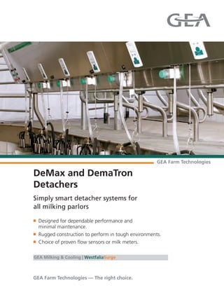 DeMax and DemaTron
Detachers
Simply smart detacher systems for
all milking parlors
n Designed for dependable performance and
minimal maintenance.
n Rugged construction to perform in tough environments.
n Choice of proven flow sensors or milk meters.
GEA Milking & Cooling | WestfaliaSurge
 