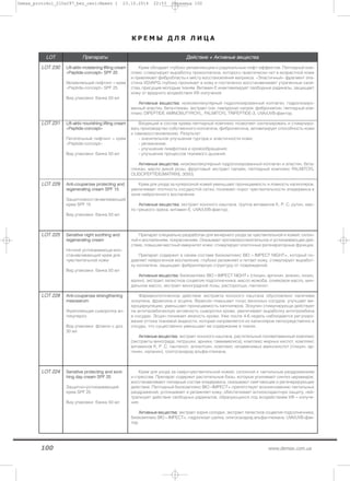 100 www.demax.com.ua
К Р Е М Ы Д Л Я Л И Ц А
LLOOTT ППррееппааррааттыы ДДееййссттввииее ++ ААккттииввнныыее ввеещщеессттвваа
LLOOTT 223300 LLiifftt--aakkttiivv mmooiisstteenniinngg lliiffttiinngg ccrreeaamm
««PPeeppttiiddee--ccoonncceepptt»» SSPPFF 2255
Увлажняющий лифтинг – крем
«Peptide-concept» SPF 25
Вид упаковки: банка 50 мл
Крем обладает глубоко увлажняющим и радикальным лифт-эффектом. Пептидный ком-
плекс стимулирует выработку проколлагена, которого практически нет в возрастной коже
и привлекает фибробласты к месту восстановления матрикса. «Эластичный» фрагмент эла-
стина VGVAPG глубоко проникает в кожу и постепенно восстанавливает утраченные свой-
ства, присущие молодым тканям. Витамин Е инактивизирует свободные радикалы, защищает
кожу от вредного воздействия УФ излучения.
ААккттииввнныыее ввеещщеессттвваа:: низкомолекулярный гидролизированный коллаген, гидролизиро-
ванный эластин, бета-глюкан, экстракт сои, гиалуронат натрия, фиброниктин, пептидный ком-
плекс DIPEPTIDE AMINOBUTYROYL, PALMITOYL TRIPEPTIDE-3, UVA/UVB-фактор.
LLOOTT 223311 LLiifftt--aakkttiivv nnoouurriisshhiinngg lliiffttiinngg ccrreeaamm
««PPeeppttiiddee--ccoonncceepptt»»
Питательный лифтинг – крем
«Peptide-concept»
Вид упаковки: банка 50 мл
Входящий в состав крема пептидный комплекс позволяет синтезировать и стимулиро-
вать производство собственного коллагена, фибронектина, активизирует способность кожи
к самовосстановлению. Результат:
- значительное улучшения тургора и эластичности кожи;
- увлажнение;
- улучшение лимфотока и кровообращения;
- улучшение процессов тканевого дыхания.
ААккттииввнныыее ввеещщеессттвваа:: низкомолекулярный гидролизированный коллаген и эластин, бета-
глюкан, масло дикой розы, фруктовый экстракт папайи, пептидный комплекс PALMITOYL
OLIGOPEPTIDE(MATRIXIL 3000).
LLOOTT 222299 AAnnttii--ccoouuppeerroossee pprrootteeccttiinngg aanndd
rreeggeenneerraattiinngg ccrreeaamm SSPPFF 1155
Защитновосстанавливающий
крем SPF 15
Вид упаковки: банка 50 мл
Крем для ухода за куперозной кожей уменьшает проницаемость и ломкость капилляров,
увеличивает плотность сосудистой сетки, понижает порог чувствительности эпидермиса в
зоне нейрогенного воспаления.
ААккттииввнныыее ввеещщеессттвваа:: экстракт конского каштана, группа витаминов К, Р, С, рутин, мас-
ло грецкого ореха, витамин Е, UVA/UVB-фактор.
LLOOTT 222255 SSeennssiittiivvee nniigghhtt ssooootthhiinngg aanndd
rreeggeenneerraattiinngg ccrreeaamm
Ночной успокаивающе-вос-
станавливающий крем для
чувствительной кожи
Вид упаковки: банка 50 мл
Препарат специально разработан для вечернего ухода за чувствительной и кожей, склон-
ной к воспалениям, покраснениям. Оказывает противовоспалительное и успокаивающее дей-
ствие, повышая местный иммунитет кожи, стимулирует клеточные регенераторные функции.
Препарат содержит в своем составе биокомплекс BIO – IMPECT NIGHT+, который по-
давляет нейрогенное воспаление, глубоко увлажняет и питает кожу, стимулирует выработ-
ку коллагена, защищает фибриллярную структуру от повреждений.
ААккттииввнныыее ввеещщеессттвваа:: биокомплекс BIO – IMPECT NIGHT+ (глицин, аргинин, аланин, лизин,
валин), экстракт лепестков соцветия подсолнечника, масло жожоба, оливковое масло, мин-
дальное масло, экстракт виноградной лозы, расторопши, пантенол.
LLOOTT 222288 AAnnttii--ccoouuppeerroossee ssttrreennggtthheenniinngg
mmeessoosseerruumm
Укрепляющая сыворотка ан-
тикупероз
Вид упаковки: флакон с доз.
30 мл
Фармакологическое действие экстракта конского каштана обусловлено наличием
эскулина, фраксина и эсцина. Фраксин повышает тонус венозных сосудов, улучшает ми-
кроциркуляцию, уменьшает проницаемость каппиляров. Эскулин стимулирующе действует
на антитромбическую активность сыворотки крови, увеличивает выработку антитромбина
в сосудах. Эсцин понижает вязкость крови. Уже после 4-6 недель наблюдается регулиро-
вание оттока тканевой жидкости, которая направляется из капилляров непосредственно в
сосуды, что существенно уменьшает ее содержание в тканях.
ААккттииввнныыее ввеещщеессттвваа:: экстракт конского каштана, растительный поливитаминный комплекс
(экстракты винограда, петрушки, арники, гаммамелиса), комплекс жирных кислот, комплекс
витаминов К, Р ,С, пантенол, аллантоин, комплекс незаменимых аминокислот (глицин, ар-
гинин, иаланин), олигосахарид альфа-глюкана.
LLOOTT 222244 SSeennssiittiivvee pprrootteeccttiinngg aanndd ssoooott--
hhiinngg ddaayy ccrreeaamm SSPPFF 2255
Защитно–успокаивающий
крем SPF 25
Вид упаковки: банка 50 мл
Крем для ухода за сверхчувствительной кожей, склонной к тактильным раздражениям
и стрессам. Препарат содержит растительные базы, которые усиливают синтез церамидов,
восстанавливают липидный состав эпидермиса, оказывают смягчающее и регенерирующее
действие. Пептидный биокомплекс BIO –IMPECT+ препятствует возникновению тактильных
раздражений, успокаивает и увлажняет кожу, обеспечивает антиоксидантную защиту, ней-
трализует действие свободных радикалов, образующихся под воздействием УФ – излуче-
ния.
ААккттииввнныыее ввеещщеессттвваа:: экстракт корня солодки, экстракт лепестков соцветия подсолнечника,
биокомплекс BIO – IMPECT+, гидролизат шелка, олигосахарид альфа-глюкана, UVA/UVB-фак-
тор.
Demax_protokol_210x297_bez_ceni:Макет 1 23.10.2014 22:53 Страница 100
 