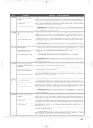 101
LLOOTT ППррееппааррааттыы ДДееййссттввииее ++ ААккттииввнныыее ввеещщеессттвваа
LLOOTT 222277 SSeennssiittiivvee eexxpprreessss ssooootthhiinngg nneeuu--
rroosseerruumm
Экспресс-успокаивающая ней-
росыворотка
Видупаковки:флаконсдоз.30мл
Препарат содержит сбалансированные растительные компоненты и биокомплекс DOU-
BLE BIO –IMPECT+, которые в своей совокупности оказывают мощное успокаивающее, про-
тивовоспалительное действие на зону нейрогенного воспаления, путем понижения актив-
ности воспалительных медиаторов, усиливают поверхностное и глубинное увлажнение эпи-
дермиса, поддерживая уровень нормальной гидратации кожи в течение 12 часов, оказывают
восстанавливающее и регенерирующее действие.
ААккттииввнныыее ввеещщеессттвваа:: биокомплекс DOUBLE BIO – IMPECT+, экстракт корня солодки, оли-
госахарид альфа-глюкана, масла льна, шелка, облепихи, экстракт коры кизила, экстракт юкки,
экстракт подорожника, шалфея, алоэ вера.
LLOOTT 006600 PPllaacceennttaall ccrreeaamm aaggaaiinnsstt wwrriinn--
kklleess
Плацентарный крем
Вид упаковки: банка 50 мл
Обеспечивает укрепляющий и восстанавливающий эффект. Клеточный экстракт пла-
центы действует в глубинных слоях эпидермиса, укрепляя поддерживающие ткани, обес-
печивая полноценное питание и глубокое увлажнение, снабжая клетки энергетически ем-
кими веществами.
Гидролизированные глюкозаминогликаны улучшают тургор кожи, поддерживают баланс
и пропорцию коллагеновых и эластиновых волокон, усиливают способность коллагеновых
волокон задерживать жидкость.
ААккттииввнныыее ввеещщеессттвваа:: клеточный экстракт плаценты, гиалуронат натрия, актин, кератин,
фибронектин, гидролизированный глюкозаминогликан, витамин С, витамин Е, аллантоин.
LLOOTT 007700 PPllaacceennttaall sseerruumm
Плацентарная сыворотка для
комбинированной кожи
Вид упаковки: банка 100 мл
Подтягивающее действие сыворотки направленно на улучшение овала лица. Создана
на основе нанотехнологий с содержанием частиц нано-серебра, которые транспортируют
клеточный экстракт плаценты в глубинные эпидермальные слои кожи.
Результат:
- повышение функциональной активности фибробластов;
- стимулирование обменных процессов и процессов клеточного обновления.
ААккттииввнныыее ввеещщеессттвваа:: клеточный экстракт плаценты, гиалуронат натрия, масло Ши, ги-
дролизат кератина и актина, фибронектин, водорастворимый глюкозамин, аскорбил паль-
митат (витамин С), витамин Е.
LLOOTT 005588 FFaacciiaall ccrreeaamm aaggaaiinnsstt wwrriinnkklleess
oonn bbaassiiss ooff bbiioo--ggoolldd aanndd hhyyaalluu--
rroonniicc aacciidd
Крем для лица на основе
био–золота и гиалуроновой
кислоты
Вид упаковки: банка 100 мл
Крем обладает мощными увлажняющими, связующими и влагоудерживающими свой-
ствами, усиливает регенеративные функции эпидермиса.
Нано-материал - био–золото - создает эффект проводимости, и способствует активно-
му проникновению гиалуроновой кислоты.
ААккттииввнныыее ввеещщеессттвваа:: гиалуронат натрия, Aurum-Metallicum, экстракт орешника и толок-
нянки, экстракт медвежьей ягоды, сквален, витамин Е, аскорбил пальмитат (стабилизиро-
ванный витамин С), лецитин, аллантоин.
LLOOTT 115533 AAnnttii--ssttrreessss ffaacciiaall ccrreeaamm
Антистрессовый крем для
лица
Вид упаковки: банка 50 мл
Предназначен для восстановления и сохранения естественной энергии в коже. Анти-
стрессовый комплекс, входящий в состав крема, представляет новую концепцию защиты кожи:
увеличивает содержание протеинов в непораженных клетках, позволяя выстраивать защитный
барьер от воздействия агрессивных факторов, и повышает жизнедеятельность клеток под-
верженных стрессу, помогает противостоять их разобщению и видоизменению. Нормали-
зует процесс обмена веществ, активизирует регенеративные процессы кожи.
ААккттииввнныыее ввеещщеессттвваа:: масло ши, экстракт женьшеня, масло абрикосовых косточек, мас-
ло авокадо, гиалуронат натрия, экстракт виноградных косточек, аскорбил пальмитат, витамин
Е, аллантоин, витамин А.
LLOOTT 115544 CCrreeaamm ffiilllleerr bbaasseedd oonn hhyyaalluurroo--
nniicc aassiidd
Крем-филлер c гиалуроно-
вой кислотой
Вид упаковки: флакон с доз.
30 мл,/туб 5 мл
Высокотехнологический инновационный продукт, мгновенно заполняющий межклеточ-
ное пространство влагой. Обеспечивает эффективный и пролонгированный результат бла-
годаря уникальному технологическому сочетанию активных веществ и низкомолекулярных
информационных пептидов.
Разработаная формула обьединяет возможности ботулинического нейротоксина Acetyl
Hexapeptide-8 и ремоделирующих агентаов Palmitoyl Oligopeptide, улучшающих качество дер-
мального слоя кожи и биомеханические свойства кожи. Поэтому средство эффективно как
против мимических морщин, так и против морщин, возникающих из-за структурного ос-
лабления кожной ткани.
Результат – значительное улучшение микрорельефа кожи, уменьшение глубины морщин
уже после 30 дней применения.
ААккттииввнныыее ввеещщеессттвваа:: гиалуронат натрия, масло ши (баттер), сквален, масло индийской
алмы, мочевина, экстракт бурых водорослей Pandina Pavonica, витамин С, Palmitoyl
Oligopeptide, Palmitoyl Tetrapeptide-7, Acetyl Hexapeptide-8, витамин Е.
Demax_protokol_210x297_bez_ceni:Макет 1 23.10.2014 22:53 Страница 101
 