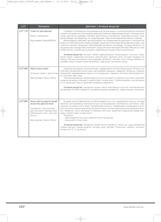 102 www.demax.com.ua
LLOOTT ППррееппааррааттыы ДДееййссттввииее ++ ААккттииввнныыее ввеещщеессттвваа
LLOOTT 111166 ССrreeaamm ffoorr ddeemmooddeeccoossiiss
Крем от демодекса
Вид упаковки: банка 50/200 мл
Содержит производные нитроимидазола( метронидазол), высокоочищенные нативные
гликаны (натуральный полисахарид имеющий свойства иммуномодулятора), коллоидный ра-
створ наночастиц серебра, комплекс растительных экстрактов, олеановую кислоту, кото-
рая ингибирует 5-ю редуктазу, что предотвращает избыточное выделение кожного себиума.
Метронидазол оказывает противоугревое и антипаразитарное действие в отношении fol-
liculorum и Demodex brevis. Крем усиливает защитные и регенераторные функции кожи, зна-
чительно снижает продукцию нейтрофилами активного кислорода, которые являются по-
тенциальными оксидантами (поражают среду обитания бактерий Demodex folliculorum и De-
modex brevis), способными вызывать повреждение тканей в месте воспаления.
ААккттииввнныыее ввеещщеессттвваа:: экстракт левзеи сафлоровидной, метронидазол, сок алоэ, гиалу-
ронат натрия, гидролизат коллагена, овсяной муки, протеины риса, экстракт люцерны по-
севной, частицы коллоидного нано-серебра, витамин Е, экстракт нони, плюща, живокоста,
шалфея, корня солодки корня репейника, гидролизат протеинов шелка.
LLOOTT 008833 RReettiinnooll aaccttiivvee ccrreeaamm
Активный крем с ретинолом
Вид упаковки: банка 100 мл
Средство для зрелой, атоничной кожи, нуждающейся в интенсивном уходе. Ретинол спо-
собствует обновлению клеток кожи, разглаживает морщины, замедляет процессы старения,
стимулирует формирование упругого и полноценного «каркаса» коллаген–эластиновой сет-
ки, улучшает цвет лица.
Низкомолекулярная гиалуроновая кислота проникает в глубокие слои кожи, укрепляет
соединение между клетками и препятствует потере влаги. Стабилизирован¬ные витамины
Е и С защищают кожу от действия свободных радикалов.
ААккттииввнныыее ввеещщеессттвваа:: гиалуронат натрия, масло виноградных косточек, ретинилпальми-
нат (витамин А) 0,25%, витамин Е, аскорбилпальминат (витамин С), соевый лецитин, аллантоин.
LLOOTT 006655 SSeerruumm wwiitthh bbiioo--ggoolldd ffoorr ffaacceelliifftt
aarroouunndd tthhee eeyyeess aanndd nneecckk
Сыворотка с био-золотом
для улучшения тургора кожи
орбитальной зоны, шеи и де-
кольте
Вид упаковки: банка 100 мл
В дерме питание фибробластов обеспечивается за счет гиалуроновой кислоты, которая
является неотъемлемым компонентом для синтезирования собственного коллагена, отве-
чающего за эластичность кожи. Гиалуроновая кислота, поляризовано проводимая в рого-
вой слой кожи уникальным высокотехнологичным гиппоаллергенным нано-материалом Au-
rum metallicum, легко проникает в глубокие слои кожи, укрепляет соединение между клет-
ками и препятствует потере влаги.
Результат:
- увеличивается плотность межклеточного вещества;
- повышается тонус кожи.
ААккттииввнныыее ввеещщеессттвваа:: гиалуронат натрия, Aurum metallicum, масло ши, гидролизованный
соевый протеин, соевый лецитин, экстракт овса, экстракт толокнянки, сквален, пантенол,
витамины А, Е, С, мочевина.
Demax_protokol_210x297_bez_ceni:Макет 1 23.10.2014 22:53 Страница 102
 