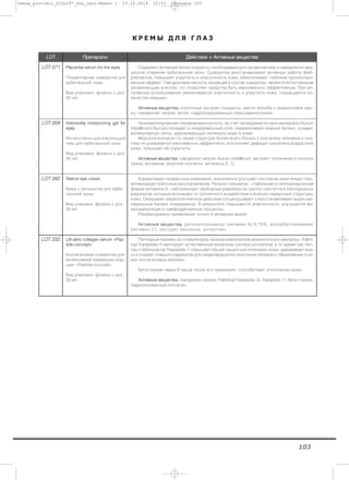 103
К Р Е М Ы Д Л Я Г Л А З
LLOOTT ППррееппааррааттыы ДДееййссттввииее ++ ААккттииввнныыее ввеещщеессттвваа
LLOOTT 007711 PPllaacceennttaall sseerruumm ffoorr tthhee eeyyeess
Плацентарная сыворотка для
орбитальной зоны
Вид упаковки: флакон с доз.
30 мл
Содержит активный белок плаценты необходимый для профилактики и замедления про-
цессов старения орбитальной зоны. Сыворотка восстанавливает активную работу фиб-
робластов, повышает упругость и эластичность кожи, обеспечивает глубокий пролонгиро-
ванный эффект. Гиалуроновая кислота, входящая в состав сыворотки, является естественным
увлажняющим агентом, что позволяет средству быть максимально эффективным. При ре-
гулярном использовании увеличивается эластичность и упругость кожи, сокращается ко-
личество морщин.
ААккттииввнныыее ввеещщеессттвваа:: клеточный экстракт плаценты, масло жолоба и амарантовое мас-
ло, гиалуронат натрия, актин, гидролизированный глюкозаминогликан.
LLOOTT 005599 IInntteennssiivveellyy mmooiissttuurriizziinngg ggeell ffoorr
eeyyeess
Интенсивно–увлажняющий
гель для орбитальной зоны
Вид упаковки: флакон с доз.
30 мл
Низкомолекулярная гиалурововая кислота, за счет проводимости нано-минерала (Aurum
metallicum) быстро попадает в эпидермальный слой, нормализирует водный баланс, создает
молекулярную сетку, удерживающую молекулы воды в коже.
Морской коллаген по своей структуре более всего близок к коллагену человека и поэ-
тому он усваивается максимально эффективно, восполняет дефицит коллагена возрастной
кожи, повышает её упругость.
ААккттииввнныыее ввеещщеессттвваа:: гиалуронат натрия, Aurum metallicum, экстракт толокнянки и лесного
ореха, мочевина, морской коллаген, витамины Е, С.
LLOOTT 008822 RReettiinnooll eeyyee ccrreeaamm
Крем с ретинолом для орби-
тальной зоны
Вид упаковки: флакон с доз.
30 мл
Корректирует возрастные изменения, значительно улучшает состояние кожи вокруг глаз,
активизирует клеточное восстановление. Ретинил пальмитат - стабильная и гиппоаллергенная
форма витамина А - нейтрализует свободные радикалы из группы синглетных кислородных
радикалов, которые возникают от солнечного воздействия и атакуют первичные структуры
кожи. Оказывает кератолитическое действие (отшелушивает и восстанавливает водно-ми-
неральный баланс эпидермиса). В результате повышается эластичность, улучшается ми-
кроциркуляция и лимфодренажные процессы.
Рекомендовано применение только в вечернее время.
ААккттииввнныыее ввеещщеессттвваа:: ретинилпальминат (витамин А) 0,15%, аскорбилпальминат
(витамин С), экстракт василька, аллантоин.
LLOOTT 223322 LLiifftt--aakkttiivv ccoollllaaggeenn sseerruumm ««PPeepp--
ttiiddee--ccoonncceepptt»»
Коллагеновая сыворотка для
интенсивной коррекции мор-
щин «Peptide-concept»
Вид упаковки: флакон с доз.
30 мл
Пептидный комлекс из стимуляторов синтеза компонентов межклеточного мактриса - Palmi-
toyl Tripeptide–3 имитирует естественный механизм синтеза коллагена, в то время как пеп-
тид стабилизатор Tripeptide–1 повышает общий защитный потенциал кожи, удерживает вла-
гу и создает ловушки радикалов для предотвращения окисления липидов и образования сши-
вок коллагеновых волокон.
Бета-глюкан через 8 часов после его нанесения, способствует уплотнению кожи.
ААккттииввнныыее ввеещщеессттвваа:: гиалуронат натрия, Palmitoyl Tripeptide –3, Tripeptide –1, бета-глюкан,
гидролизованный коллаген.
Demax_protokol_210x297_bez_ceni:Макет 1 23.10.2014 22:53 Страница 103
 