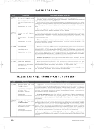 104 www.demax.com.ua
М А С К И Д Л Я Л И Ц А
LLOOTT ППррееппааррааттыы ДДееййссттввииее ++ ААккттииввнныыее ввеещщеессттвваа
LLOOTT 110011 GGeell--mmaasskk wwiitthh tthheerraappeeuuttiicc hheerrbbaall
Гель-маска с лечебными экс-
трактами и гиалуроновой кис-
лоты
Вид упаковки: туб 150 мл
Экстракты соевых бобов содержат изафлавоны (генистеин и дайдзеин).
Ускоряют процесс клеточного обновления эпидермиса, стимулируют синтез коллагена
через увеличение активности фибробластов.
Играют важную роль в процессах ремоделирования коллагена и, в конечном счете, умень-
шения скорости процессов возрастной деградации межклеточного матрикса. Гиалуронат на-
трия глубоко увлажняет и позволяет удерживать влагу на протяжении продолжительного вре-
мени.
ААккттииввнныыее ввеещщеессттвваа:: гиалуронат натрия, экстракт соевых бобов и гамамелиса, пептиды
шелка, экстракт лотоса, примулы вечерней, экстракт чабреца.
LLOOTT 116666 EExxpprreessss mmaasskk wwiitthh pphhyyttoohhoorr--
mmoonneess
Экспресс–маска с фитогормо-
нами
Вид упаковки: туб 200 мл
Фитогормоны в комплексе со скваленом препятствуют процессам старения, обеспечи-
вают антивозрастной эффект, обладают мощными антиоксидантными свойствами. Гиалу-
роновая кислота в комплексе с аллантоином оказывают увлажняющее, смягчающее и ус-
покаивающее действие.
ААккттииввнныыее ввеещщеессттвваа:: экстракты красного клевера, люцерны, сои, льна, солодки, крас-
ного винограда, хмеля, сквален, гиалуронат натрия, аллантоин, лецитин, витамины А, Е, С,
F, пантенол, молочная кислота.
LLOOTT 116699 CChhooccoollaattee mmaasskk
Шоколадная маска
Вид упаковки: туб 200 мл
Маска на основе какао бобов сочетающая в себе аромат, удовольствие и великолепное
омолаживающее воздействие на кожу. Благодаря высокому содержанию олеиновой жир-
ной кислоты (до 41%) какао активизирует липидный обмен, восстанавливает барьерные фун-
кции эпидермиса и удерживает влагу в коже. Наличие достаточного количества пальмити-
новой кислоты придает маслу какао липофильные свойства, благодаря чему, масло явля-
ется проводником активных веществ, а также способствует активизации синтеза собственных
коллагена, эластина, гликозаминогликанов и гиалуроновой кислоты.
ААккттииввнныыее ввеещщеессттвваа:: масло какао, масло какао-зерен, масло кокоса, витамин Е, экстракт
какао, пчелиный воск, молочная кислота.
LLOOTT 115522 ССrreeaamm mmaasskk ««RReessoollvviinngg»»
Крем-маска для проблемной
кожи «Resolving»
Вид упаковки: туб 150 мл
Крем-маска уничтожает бактерии Р.acne, приводящие к появлению угревой сыпи. Нор-
мализует уровень активности сальных желез значительно уменьшает воспаление, наблю-
дающиеся вокруг желез при угревых заболеваниях. Не пересушивает кожу.
ААккттииввнныыее ввеещщеессттвваа:: гликолевая кислота, пирролидонкарбоксилат цинка, альфа глюко-
зил, геспиридин, оксид цинка, масло кукурузы, экстракт бодяги.
М А С К И Д Л Я Л И Ц А « М О М Е Н Т А Л Ь Н Ы Й Э Ф Ф Е К Т »
LLOOTT ППррееппааррааттыы ДДееййссттввииее ++ ААккттииввнныыее ввеещщеессттвваа
LLOOTT 118822 HHyyddrrooggeell UUnnddeerr eeyyee ppaattcchh
««CCoollllaaggeenn++EEllaassttiinn»»
Гидрогелевая маска для ор-
битальной зоны
«Коллаген+ Эластин»
Вид упаковки:
металлизированный пакет
Эффективно борется с отеками и мимическими морщинками. Растительный комплекс
ANTI EDEMA способствует ускорению дренажа и выведению застойной жидкости, в результате
устраняется отечность. Высокотехнологический комплекс NANO RESHUFFL, состоящий из
поперечно-связанного эластина (Iso-Desmosine) и гидролизированного коллагена, спо-
собствует значительному уменьшению морщин. Биосахарид обеспечивает мгновенный и про-
лонгированный эффект увлажненности.
ААккттииввнныыее ввеещщеессттвваа:: комплекс NANO RESHUFFL (Iso-Desmosine, Collagen hydrolysate), био-
комплекс ANTI EDEMA (экстракты мяты, огурца, зеленого и белого чая, арники, кипариса),
экстрагированная форма водорослей Gracilaria, Chondrus crispus, Laminaria japonica Aresch,
биосахарид.
LLOOTT 117777 HHyyddrrooggeell FFuullll FFaassee ppaattcchh
««CCoollllaaggeenn++EEllaassttiinn»»
Гидрогелевая маска для лица
«Коллаген+Эластин»
Вид упаковки:
металлизированный пакет
Уникальная маска, сочетающая лучшие свойства традиционных масок и трансэпидер-
мальных патчей. Образует особую транспортную систему, которая обеспечивает мгновен-
ный эффект заполнения морщинок. Комплекс NANO RESHUFFL состоит из поперечно–свя-
занного эластина (Iso-Desmosine), который способен проникать в человеческую клетку и сов-
мещаться с ней и гидролизированного коллагена (Collagen hydrolysate), малые размеры мо-
лекул которого, позволяют ему проникать в клетку, где он раскладывается на составляю-
щие элементы, необходимые для строительства собственного коллагена кожи.
ААккттииввнныыее ввеещщеессттвваа:: комплекс NANO RESHUFFL (Iso-Desmosine, Collagen hydrolysate), экс-
трагированная форма водорослей Gracilaria, Chondrus crispus, Laminaria japonica Aresch, био-
сахарид.
Demax_protokol_210x297_bez_ceni:Макет 1 23.10.2014 22:53 Страница 104
 