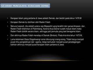 SEJARAH MUNCULNYA KERAJAAN DEMAK 
• Kerajaan Islam yang pertama di Jawa adalah Demak, dan berdiri pada tahun 1478 M 
• Kerajaan Demak itu didirikan oleh Raden Fatah 
• Menurut sejarah, dia adalah putera raja Majapahit yang terakhir dari garwa Ampean, dan 
Raden Fatah dilahirkan di Palembang. Karena Arya Damar sudah masuk Islam maka 
Raden Fatah dididik secara Islam, sehingga jadi pemuda yang taat beragama Islam. 
• Dan akhirnya Raden Fatah menetap di Demak (Bintoro). Pada kira-kira tahun 1475 M, 
• Lama kelamaan Desa Glagahwangi ramai dikunjungi orang-orang. Tidak hanya menjadi 
pusat ilmu pengetahuan dan agama, tetapi kemudian menjadi pusat peradagangan 
bahkan akhirnya menjadi pusat kerajaan Islam pertama di Jawa 
 