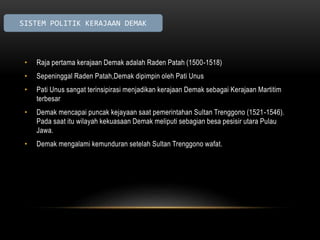 SISTEM POLITIK KERAJAAN DEMAK 
• Raja pertama kerajaan Demak adalah Raden Patah (1500-1518) 
• Sepeninggal Raden Patah,Demak dipimpin oleh Pati Unus 
• Pati Unus sangat terinsipirasi menjadikan kerajaan Demak sebagai Kerajaan Martitim 
terbesar 
• Demak mencapai puncak kejayaan saat pemerintahan Sultan Trenggono (1521-1546). 
Pada saat itu wilayah kekuasaan Demak meliputi sebagian besa pesisir utara Pulau 
Jawa. 
• Demak mengalami kemunduran setelah Sultan Trenggono wafat. 
 