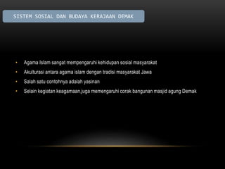 SISTEM SOSIAL DAN BUDAYA KERAJAAN DEMAK 
• Agama Islam sangat mempengaruhi kehidupan sosial masyarakat 
• Akulturasi antara agama islam dengan tradisi masyarakat Jawa 
• Salah satu contohnya adalah yasinan 
• Selain kegiatan keagamaan,juga memengaruhi corak bangunan masjid agung Demak 
 