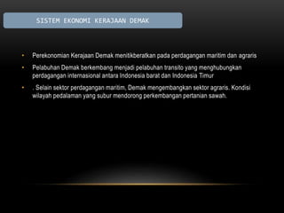 SISTEM EKONOMI KERAJAAN DEMAK 
• Perekonomian Kerajaan Demak menitikberatkan pada perdagangan maritim dan agraris 
• Pelabuhan Demak berkembang menjadi pelabuhan transito yang menghubungkan 
perdagangan internasional antara Indonesia barat dan Indonesia Timur 
• . Selain sektor perdagangan maritim, Demak mengembangkan sektor agraris. Kondisi 
wilayah pedalaman yang subur mendorong perkembangan pertanian sawah. 
 