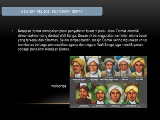 SISTEM RELIGI KERAJAAN DEMAK 
• Kerajaan demak merupakan pusat penyebaran Islam di pulau Jawa. Demak memiliki 
dewan dakwah yang disebut Wali Sanga. Dewan ini beranggotakan sembilan ulama besar 
yang terkenal dan dihormati. Selain tempat ibadah, masjid Demak sering digunakan untuk 
membahas berbagai pemasalahan agama dan negara. Wali Sanga juga memiliki peran 
sebagai penasihat Kerajaan Demak. 
walisanga 
 