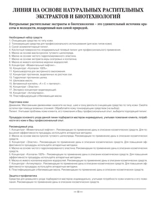 — 11 —
ЛИНИЯ НА ОСНОВЕ НАТУРАЛЬНЫХ РАСТИТЕЛЬНЫХ
ЭКСТРАКТОВ И БИОТЕХНОЛОГИЙ
Необходимый набор средств
1. Очищающее средство по типу кожи.
2. Тонизирующие средства для профессионального использования (для всех типов кожи).
3. Сухой энзимопептидный пилинг.
4. Кислотный поверхностно эпидермальный гелевый пилинг для профессионального применения.
5. Маска на основе масла куколок тутового шелкопряда.
6. Маска на основе чистого гидролизированного эластина.
7. Маска на основе экстракта икры осетровых и коллагена.
8. Маска из живого коллагена морских водорослей.
9. Концентрат «Моментальный лифтинг».
10. Концентрат «Коллаген 100%».
11. Криосыворотка для экстренного омоложения.
12. Концентрат протеинов, выделенных из ростков сои.
13. Гидролизат протеинов шелка.
14. Шелковое масло.
15. Витаминный коктейль «А + Е + пантенол».
16. Концентрат «Эластин».
17. Экспресс-концентрат моделирующий.
18. Концентрат «Антикупероз».
19. Пластифицирующая отбеливающая маска.
Подготовка кожи
Демакияж. Массажными движениями нанесите на лицо, шею и зону декольте очищающее средство по типу кожи. Смойте
остатки при помощи влажных спонжей. Обработайте кожу тонизирующим средством (на выбор).
Пилинг. Учитывая проблемы кожи клиента, его пожелания и Ваш профессиональный опыт, выберите подходящий пилинг.
Процедура основного ухода данной линии подбирается мастером индивидуально, учитывая пожелания клиента, потреб-
ности его кожи и Ваш профессиональный опыт.
Рекомендуемый уход
1. Концентрат «Моментальный лифтинг». Рекомендации по применению даны в описании косметических средств. Для по-
вышения эффективности процедуры используйте аппаратные методики.
2. Маска на основе масла куколок тутового шелкопряда. Рекомендации по применению даны в описании косметических
средств.
3. Концентрат «Эластин». Рекомендации по применению даны в описании косметических средств. Для повышения эф-
фективности процедуры используйте аппаратные методики.
4. Маска на основе чистого гидролизированного эластина. Рекомендации по применению даны в описании косметических
средств.
5. Концентрат «Коллаген 100%». Рекомендации по применению даны в описании косметических средств. Для повышения
эффективности процедуры используйте аппаратные методики.
6. Маска из живого коллагена морских водорослей. Рекомендации по применению даны в описании косметических средств.
7. Концентрат «Антикупероз». Рекомендации по применению даны в описании косметических средств. Для повышения эф-
фективности процедуры используйте аппаратные методики.
8. Пластифицирующая отбеливающая маска. Рекомендации по применению даны в описании косметических средств.
Защита и профилактика
Средства для домашнего ухода подбираются мастером индивидуально, учитывая потребности кожи клиента и его поже-
лания. Рекомендации по применению даны в описании косметических средств.
Натуральные растительные экстракты и биотехнологии – это удивительный источник кра-
соты и молодости, подаренный нам самой природой.
_____________________________________________________________________________
 