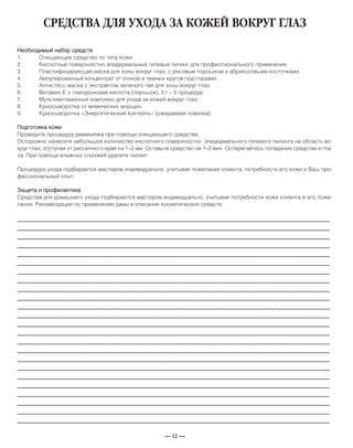 — 12 —
СРЕДСТВА ДЛЯ УХОДА ЗА КОЖЕЙ ВОКРУГ ГЛАЗ
Необходимый набор средств
1. Очищающее средство по типу кожи.
2. Кислотный поверхностно эпидермальный гелевый пилинг для профессионального применения.
3. Пластифицирующая маска для зоны вокруг глаз, с рисовым порошком и абрикосовыми косточками.
4. Ампулированный концентрат от отеков и темных кругов под глазами.
5. Антистесс-маска с экстрактом зеленого чая для зоны вокруг глаз.
6. Витамин Е + гиалуроновая кислота (порошок), 5 г – 5 процедур.
7. Мультивитаминный комплекс для ухода за кожей вокруг глаз.
8. Криосыворотка от мимических морщин.
9. Криосыворотка «Энергетический коктейль» (ожидаемая новинка).
Подготовка кожи
Проведите процедуру демакияжа при помощи очищающего средства.
Осторожно нанесите небольшое количество кислотного поверхностно эпидермального гелевого пилинга на область во-
круг глаз, отступая от ресничного края на 1–2 мм. Оставьте средство на 1–2 мин. Остерегайтесь попадания средства в гла-
за. При помощи влажных спонжей удалите пилинг.
Процедура ухода подбирается мастером индивидуально, учитывая пожелания клиента, потребности его кожи и Ваш про-
фессиональный опыт.
Защита и профилактика
Средства для домашнего ухода подбираются мастером индивидуально, учитывая потребности кожи клиента и его поже-
лания. Рекомендации по применению даны в описании косметических средств.
_____________________________________________________________________________
_____________________________________________________________________________
_____________________________________________________________________________
_____________________________________________________________________________
_____________________________________________________________________________
_____________________________________________________________________________
_____________________________________________________________________________
_____________________________________________________________________________
_____________________________________________________________________________
_____________________________________________________________________________
_____________________________________________________________________________
_____________________________________________________________________________
_____________________________________________________________________________
_____________________________________________________________________________
_____________________________________________________________________________
_____________________________________________________________________________
_____________________________________________________________________________
_____________________________________________________________________________
_____________________________________________________________________________
_____________________________________________________________________________
_____________________________________________________________________________
_____________________________________________________________________________
_____________________________________________________________________________
_____________________________________________________________________________
 
