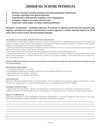 — 13 —
ЛИНИЯ НА ОСНОВЕ РЕТИНОЛА
Как правильно использовать средства линии на основе ретинола
— Если клиент впервые будет применять средства линии на основе ретинола, рекомендуем использовать препараты для
вечернего ухода с низкой концентрацией ретинола минимум за 2 недели до активного курса, это позволит коже адапти-
роваться к воздействию более концентрированных препаратов.
— Средства с витамином А чаще других способны вызывать аллергию. Так что его с большой осторожностью следует при-
менять аллергикам и людям с чувствительной кожей.
— Все средства линии на основе ретинола рекомендуем использовать в вечернее время суток.
— Активное деление клеток кожи в процессе курса на основе ретинола позволяет солнечным лучам воздействовать на мо-
лодые клетки эпидермиса, что может значительно снизить положительный эффект, достигаемый при использовании ли-
нии на основе ретинола.
Компания DEMAX рекомендует постоянно использовать солнцезащитные средства в период применения продуктов линии
на основе ретинола.
Необходимый набор средств
1. Очищающее средство по типу кожи.
2.Тонизирующие средства для профессионального использования (для всех типов кожи).
3. Ампулированный концентрат – ретинол.
4. Маска на основе 10% ретиноевой кислоты.
Подготовка кожи
Демакияж. Массажными движениями нанесите на лицо, шею и зону декольте очищающее средство по типу кожи. Смойте
остатки при помощи влажных спонжей. Обработайте кожу тонизирующим средством (на выбор).
Процедура основного ухода
1. Ампулированный концентрат – ретинол. Рекомендации по применению даны в описании косметических средств.
2. Маска на основе 10% ретиноевой кислоты. Рекомендации по применению даны в описании косметических средств.
Защита и профилактика
Средства для домашнего ухода подбираются мастером индивидуально, учитывая потребности кожи клиента и его поже-
лания. Рекомендации по применению даны в описании косметических средств.
1. Ретинол обладает великолепными антиоксидантными свойствами.
2. Успешно противостоит фотостарению.
3. Способствует обновлению верхних слоев эпидермиса.
4. Ускоряет скорость деления клеток кожи.
5. Укрепляет капилляры, улучшает кровоснабжение.
Помните, что ретинол – активное средство. В отличие от других косметических средств, пре-
параты с ретинолом следует использовать только курсами в осенне-зимний период по 45–60
дней. После этого нужен трехмесячный перерыв.
_____________________________________________________________________________
_____________________________________________________________________________
_____________________________________________________________________________
_____________________________________________________________________________
_____________________________________________________________________________
_____________________________________________________________________________
_____________________________________________________________________________
_____________________________________________________________________________
 