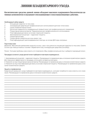 — 2 —
ЛИНИЯ ПЛАЦЕНТАРНОГО УХОДА
Необходимый набор средств
1. Очищающее средство по типу кожи.
2. Тонизирующие средства для профессионального использования (для всех типов кожи).
3. Сухой энзимопептидный пилинг.
4. Кислотный поверхностно эпидермальный гелевый пилинг для профессионального применения.
5. Плацентарная маска-активатор. Предназначена для профессионального использования.
6. Пластифицирующая маска на основе стерильной плаценты.
7. Ампулированный концентрат – гидролизат плаценты.
8. Плацентарный крем.
9. Плацентарная сыворотка для зоны вокруг глаз.
10. Пластифицирующий трансэпидермальный пластырь на основе ДНК икры осетровых.
Подготовка кожи
Демакияж. Массажными движениями нанесите на лицо, шею и зону декольте очищающее средство по типу кожи. Смойте
остатки при помощи влажных спонжей. Обработайте кожу тонизирующим средством (на выбор).
Пилинг. Учитывая проблемы кожи клиента, его пожелания и Ваш профессиональный опыт, выберите подходящий пилинг.
Процедура основного ухода данной линии подбирается мастером индивидуально.
1. Ампулированный концентрат – гидролизат плаценты. Рекомендации по применению даны в описании косметических средств.
Для повышения эффективности процедуры используйте аппаратные методики.
2. Нанесите на лицо плацентарную маску-активатор. Рекомендации по применению даны в описании косметических средств.
3. Нанесите на лицо пластифицирующую маску на основе стерильной плаценты. Рекомендации по применению даны в опи-
сании косметических средств.
Защита и профилактика
Средства для домашнего ухода подбираются мастером индивидуально, учитывая потребности кожи клиента и его поже-
лания. Рекомендации по применению даны в описании косметических средств.
Косметические средства данной линии обладают высоким содержанием биологически ак-
тивных компонентов и оказывают омолаживающее и восстанавливающее действие.
_____________________________________________________________________________
_____________________________________________________________________________
_____________________________________________________________________________
_____________________________________________________________________________
_____________________________________________________________________________
_____________________________________________________________________________
_____________________________________________________________________________
_____________________________________________________________________________
_____________________________________________________________________________
_____________________________________________________________________________
_____________________________________________________________________________
_____________________________________________________________________________
_____________________________________________________________________________
_____________________________________________________________________________
_____________________________________________________________________________
_____________________________________________________________________________
 
