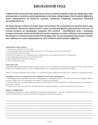 — 3 —
БИОЗОЛОТОЙ УХОД
Необходимый набор средств
1. Очищающее средство по типу кожи.
2. Тонизирующие средства для профессионального использования (для всех типов кожи).
3. Сухой энзимопептидный пилинг.
4. Кислотный поверхностно эпидермальный гелевый пилинг для профессионального применения.
5. Пластифицирующая маска на основе биозолота.
6. Ампулированный концентрат биозолота.
7. Золотая маска для лица.
Подготовка кожи
Демакияж. Массажными движениями нанесите на лицо, шею и зону декольте очищающее средство по типу кожи. Смойте
остатки при помощи влажных спонжей. Обработайте кожу тонизирующим средством (на выбор).
Пилинг. Учитывая проблемы кожи клиента, его пожелания и Ваш профессиональный опыт, выберите подходящий пилинг.
Процедура основного ухода данной линии подбирается мастером индивидуально.
1. Ампулированный концентрат биозолота. Рекомендации по применению даны в описании косметических средств. Для по-
вышения эффективности процедуры используйте аппаратные методики.
2. Нанесите на лицо пластифицирующую маску на основе биозолота. Рекомендации по применению даны в описании кос-
метических средств.
3. Нанесите на лицо золотую маску. Рекомендации по применению даны в описании косметических средств.
Защита и профилактика
Средства для домашнего ухода подбираются мастером индивидуально, учитывая потребности кожи клиента и его поже-
лания. Рекомендации по применению даны в описании косметических средств.
Современные косметические средства по уходу за кожей содержат вещества природного про-
исхождения и элементы, синтезированные в научных лабораториях. Для большей эффектив-
ности применяются их наиболее удачные симбиозы, например, компонент японской
косметики биоголд.
Он представляет собой сочетание аурум металликум D6 и аминокислот растительного про-
исхождения. Биозолото присутствует в виде коллоидной формы драгоценного металла, ча-
стички которого не превышают микрона. Этот элемент – своеобразное депо, с помощью
которого полезные вещества беспрепятственно попадают в самые глубокие слои эпидермиса.
Он является отличным антисептиком благодаря тому, что не подвержен окислению, и позво-
ляет добиться не только проводимости, но и стойкого действующего эффекта.
_____________________________________________________________________________
_____________________________________________________________________________
_____________________________________________________________________________
_____________________________________________________________________________
_____________________________________________________________________________
_____________________________________________________________________________
_____________________________________________________________________________
_____________________________________________________________________________
 