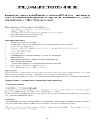 — 4 —
ПРОЦЕДУРЫ АНТИСТРЕССОВОЙ ЛИНИИ
Основные показания к применению антистрессовой линии
- оксигенерация и восстановление кожи после стрессов
- нарушение гидратации кожи
- стимулирование регенерации кожи после дермабразии, пилингов, ожогов
- профилактика преждевременного старения
- повышение защитных функций кожи
Необходимый набор средств
1. Очищающее средство по типу кожи.
2. Тонизирующие средства для профессионального использования (для всех типов кожи).
3. Сухой энзимопептидный пилинг.
4. Кислотный поверхностно эпидермальный гелевый пилинг для профессионального применения.
5. Активная кислородная маска
6. Антиоксидантная гель-маска.
7. Шоколадная маска.
8. Пластифицирующая антистрессовая маска с экстрактом зеленого чая.
9. Жемчужная маска.
10. Ампулированный концентрат, универсальный восстанавливающий.
11. Маска гидроантиоксидантная.
12. Реанимирующая маска-гель на основе каррагена (красной водоросли).
13. Ампулированный концентрат «завтрак для кожи».
14. Пластифицирующая маска – эксфолиант с папайя.
Подготовка кожи
Демакияж. Массажными движениями нанесите на лицо, шею и зону декольте очищающее средство по типу кожи. Смойте
остатки при помощи влажных спонжей. Обработайте кожу тонизирующим средством (на выбор).
Пилинг. Учитывая проблемы кожи клиента, его пожелания и Ваш профессиональный опыт, выберите подходящий пилинг.
Процедура основного ухода данной линии подбирается мастером индивидуально.
Рекомендуемые процедуры
Антистрессовая и успокаивающая процедура
1. Ампулированный концентрат «завтрак для кожи». Рекомендации по применению даны в описании косметических средств.
Для повышения эффективности процедуры используйте аппаратные методики.
2. Нанесите на лицо пластифицирующую антистрессовую маску с экстрактом зеленого чая. Рекомендации по применению
даны в описании косметических средств.
Отечная кожа
1. Ампулированный концентрат, универсальный восстанавливающий. Рекомендации по применению даны в описании кос-
метических средств. Для повышения эффективности процедуры используйте аппаратные методики.
2. Нанесите на лицо реанимирующую маску-гель на основе каррагена (красной водоросли). Рекомендации по примене-
нию даны в описании косметических средств.
Антистрессовые препараты, разработанные специалистами DEMAX, помогут вашей коже по-
высить индивидуальный порог устойчивости к стрессам, быстрее восстановиться, улучшить
микроциркуляцию и трофические процессы в коже.
 