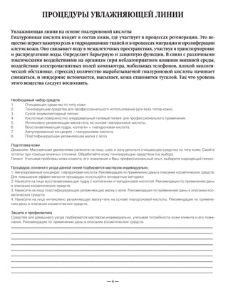 — 6 —
ПРОЦЕДУРЫ УВЛАЖНЯЮЩЕЙ ЛИНИИ
Необходимый набор средств
1. Очищающее средство по типу кожи.
2. Тонизирующие средства для профессионального использования (для всех типов кожи).
3. Сухой энзимопептидный пилинг.
4. Кислотный поверхностно эпидермальный гелевый пилинг для профессионального применения.
5. Интенсивно увлажняющая маска-гель на основе гиалуроновой кислоты.
6. Восстанавливающая пудра, коллаген + гиалуроновая кислота.
7. Ампулированный конценрат – гиалуроновая кислота.
8. Пластифицирующая увлажняющая маска с алоэ.
Подготовка кожи
Демакияж. Массажными движениями нанесите на лицо, шею и зону декольте очищающее средство по типу кожи. Смойте
остатки при помощи влажных спонжей. Обработайте кожу тонизирующим средством (на выбор).
Пилинг. Учитывая проблемы кожи клиента, его пожелания и Ваш профессиональный опыт, выберите подходящий пилинг.
Процедура основного ухода данной линии подбирается мастером индивидуально.
1. Ампулированный конценрат, гиалуроновая кислота. Рекомендации по применению даны в описании косметических средств.
Для повышения эффективности процедуры используйте аппаратные методики
2. Нанесите на лицо восстанавливающую пудру с коллагеном и гиалуроновой кислотой. Рекомендации по применению даны
в описании косметических средств.
3. Нанесите на лицо пластифицирующую увлажняющую маску с алое. Рекомендации по применению даны в описании кос-
метических средств.
4. Нанесите на лицо интенсивно увлажняющую маску-гель на основе гиалуроновой кислоты. Рекомендации по примене-
нию даны в описании косметических средств.
Защита и профилактика
Средства для домашнего ухода подбираются мастером индивидуально, учитывая потребности кожи клиента и его поже-
лания. Рекомендации по применению даны в описании косметических средств.
Увлажняющая линия на основе гиалуроновой кислоты
Гиалуроновая кислота входит в состав кожи, где участвует в процессах регенерации. Это ве-
щество играет важную роль в гидродинамике тканей и в процессах миграции и пролиферации
клеток кожи. Оно связывает воду в межклеточных пространствах, участвуя в транспортировке
и распределении воды. Определяет барьерную и защитную функции. В связи с различными
токсическими воздействиями на организм (при неблагоприятном влиянии внешней среды,
воздействии электромагнитных полей компьютера, мобильных телефонов, плохой экологи-
ческой обстановке, стрессах) количество вырабатываемой гиалуроновой кислоты начинает
снижаться, и эпидермис истончается, высыхает, кожа становится тусклой. Так что уровень
этого вещества следует восполнять.
_____________________________________________________________________________
_____________________________________________________________________________
_____________________________________________________________________________
_____________________________________________________________________________
_____________________________________________________________________________
_____________________________________________________________________________
_____________________________________________________________________________
_____________________________________________________________________________
_____________________________________________________________________­________
 