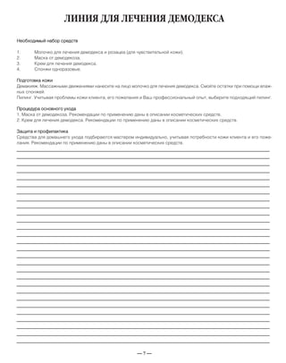 — 7 —
ЛИНИЯ ДЛЯ ЛЕЧЕНИЯ ДЕМОДЕКСА
Необходимый набор средств
1. Молочко для лечения демодекса и розацеа (для чувствительной кожи).
2. Маска от демодекоза.
3. Крем для лечения демодекса.
4. Спонжи одноразовые.
Подготовка кожи
Демакияж. Массажными движениями нанесите на лицо молочко для лечения демодекса. Смойте остатки при помощи влаж-
ных спонжей.
Пилинг. Учитывая проблемы кожи клиента, его пожелания и Ваш профессиональный опыт, выберите подходящий пилинг.
Процедура основного ухода
1. Маска от демодекоза. Рекомендации по применению даны в описании косметических средств.
2. Крем для лечения демодекса. Рекомендации по применению даны в описании косметических средств.
Защита и профилактика
Средства для домашнего ухода подбираются мастером индивидуально, учитывая потребности кожи клиента и его поже-
лания. Рекомендации по применению даны в описании косметических средств.
_____________________________________________________________________________
_____________________________________________________________________________
_____________________________________________________________________________
_____________________________________________________________________________
_____________________________________________________________________________
_____________________________________________________________________________
_____________________________________________________________________________
_____________________________________________________________________________
_____________________________________________________________________________
_____________________________________________________________________________
_____________________________________________________________________________
_____________________________________________________________________________
_____________________________________________________________________________
_____________________________________________________________________________
_____________________________________________________________________________
_____________________________________________________________________________
_____________________________________________________________________________
_____________________________________________________________________________
_____________________________________________________________________________
_____________________________________________________________________________
_____________________________________________________________________________
_____________________________________________________________________________
_____________________________________________________________________________
_____________________________________________________________________________
_____________________________________________________________________________
_____________________________________________________________________________
_____________________________________________________________________________
_____________________________________________________________________________
 