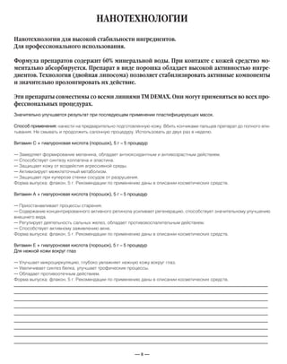 — 8 —
НАНОТЕХНОЛОГИИ
Значительно улучшается результат при последующем применении пластифицирующих масок.
Способ применения: нанести на предварительно подготовленную кожу. Вбить кончиками пальцев препарат до полного впи-
тывания. Не смывать и продолжить салонную процедуру. Использовать до двух раз в неделю.
Витамин С + гиалуроновая кислота (порошок), 5 г – 5 процедур
— Замедляет формирование меланина, обладает антиоксидантным и антивозрастным действием.
— Способствует синтезу коллагена и эластина.
— Защищает кожу от воздейстия агрессивной среды.
— Активизирует межклеточный метаболизм.
— Защищает при куперозе стенки сосудов от разрушения.
Форма выпуска: флакон, 5 г. Рекомендации по применению даны в описании косметических средств.
Витамин А + гиалуроновая кислота (порошок), 5 г – 5 процедур
— Приостанавливает процессы старения.
— Содержание концентрированного активного ретинола усиливает регенерацию, способствует значительному улучшению
внешнего вида.
— Регулирует деятельность сальных желез, обладает противовоспалительным действием.
— Способствует активному заживлению акне.
Форма выпуска: флакон, 5 г. Рекомендации по применению даны в описании косметических средств.
Витамин Е + гиалуроновая кислота (порошок), 5 г – 5 процедур
Для нежной кожи вокруг глаз
— Улучшает микроциркуляцию, глубоко увлажняет нежную кожу вокруг глаз.
— Увеличивает синтез белка, улучшает трофические процессы.
— Обладает противоотечным действием.
Форма выпуска: флакон, 5 г. Рекомендации по применению даны в описании косметических средств.
Нанотехнологии для высокой стабильности ингредиентов.
Для профессионального использования.
Формула препаратов содержит 60% минеральной воды. При контакте с кожей средство мо-
ментально абсорбируется. Препарат в виде порошка обладает высокой активностью ингре-
диентов. Технология (двойная липосома) позволяет стабилизировать активные компоненты
и значительно пролонгировать их действие.
Эти препараты совместимы со всеми линиями ТМ DEMAX. Они могут применяться во всех про-
фессиональных процедурах.
_____________________________________________________________________________
_____________________________________________________________________________
_____________________________________________________________________________
_____________________________________________________________________________
_____________________________________________________________________________
_____________________________________________________________________________
_____________________________________________________________________________
_____________________________________________________________________________
_____________________________________________________________________________
 