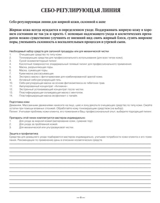 — 9 —
СЕБО-РЕГУЛИРУЮЩАЯ ЛИНИЯ
Необходимый набор средств для салонной процедуры или для механической чистки
1. Очищающее средство по типу кожи.
2. Тонизирующие средства для профессионального использования (для всех типов кожи).
3. Сухой энзимопептидный пилинг.
4. Кислотный поверхностно эпидермальный гелевый пилинг для профессионального применения.
5. Маска, разрыхляющая поры.
6. Маска, сужающая поры.
7. Крем-маска рассасывающая.
8. Экспресс-маска с фитогормонами для комбинированной зрелой кожи.
9. Активный себо-регулирующий гель.
10. Себо-регулирующая маска на основе фитокомплекса из тибетских трав.
11. Ампулированный концентрат «Антиакне».
12. Экстренный успокаивающий концентрат после чистки.
13. Пластифицирующая охлаждающая маска с ментолом.
14. Пластифицирующая маска-эксфолиант с папайя.
Подготовка кожи
Демакияж. Массажными движениями нанесите на лицо, шею и зону декольте очищающее средство по типу кожи. Смойте
остатки при помощи влажных спонжей. Обработайте кожу тонизирующим средством (на выбор).
Пилинг. Учитывая проблемы кожи клиента, его пожелания и Ваш профессиональный опыт, выберите подходящий пилинг.
Препараты этой линии комплектуются мастером индивидуально:
1. Для ухода за жирной кожей (матирование кожи, сужение пор)
2. Для ухода за проблемной кожей.
3. Для механической или ультразвуковой чистки.
Защита и профилактика
Средства для домашнего ухода подбираются мастером индивидуально, учитывая потребности кожи клиента и его поже-
лания. Рекомендации по применению даны в описании косметических средств.
Себо-регулирующая линия для жирной кожи, склонной к акне
Жирная кожа всегда нуждается в определенном уходе. Поддерживать жирную кожу в хоро-
шем состоянии не так уж и просто. С помощью надлежащего ухода и косметических препа-
ратов можно существенно улучшить ее внешний вид: снять жирный блеск, сузить широкие
поры, уменьшить склонность к воспалительным процессам и угревой сыпи.
_____________________________________________________________________________
_____________________________________________________________________________
_____________________________________________________________________________
_____________________________________________________________________________
_____________________________________________________________________________
_____________________________________________________________________________
_____________________________________________________________________________
_____________________________________________________________________________
_____________________________________________________________________________
_____________________________________________________________________________
_____________________________________________________________________________
_____________________________________________________________________________
_____________________________________________________________________________
 