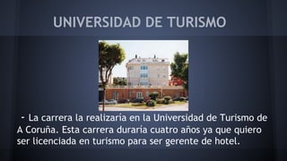 UNIVERSIDAD DE TURISMO 
- La carrera la realizaría en la Universidad de Turismo de 
A Coruña. Esta carrera duraría cuatro años ya que quiero 
ser licenciada en turismo para ser gerente de hotel. 
 