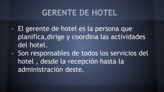 GERENTE DE HOTEL 
- El gerente de hotel es la persona que 
planifica,dirige y coordina las actividades 
del hotel. 
- Son responsables de todos los servicios del 
hotel , desde la recepción hasta la 
administración deste. 
 