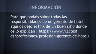 INFORMACIÓN 
- Para que podáis saber todas las 
responsibilidades de un gerente de hotel 
aquí os dejo el link de un buen sitio donde 
os lo explican : https://www.123test. 
es/profesiones/profesion-gerente-de-hotel/ 
 