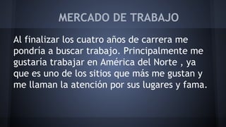MERCADO DE TRABAJO 
Al finalizar los cuatro años de carrera me 
pondría a buscar trabajo. Principalmente me 
gustaría trabajar en América del Norte , ya 
que es uno de los sitios que más me gustan y 
me llaman la atención por sus lugares y fama. 
 