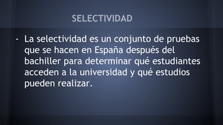 SELECTIVIDAD 
- La selectividad es un conjunto de pruebas 
que se hacen en España después del 
bachiller para determinar qué estudiantes 
acceden a la universidad y qué estudios 
pueden realizar. 
 