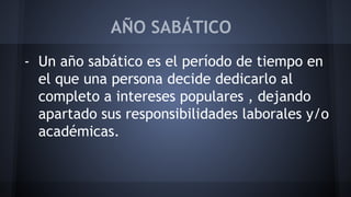 AÑO SABÁTICO 
- Un año sabático es el período de tiempo en 
el que una persona decide dedicarlo al 
completo a intereses populares , dejando 
apartado sus responsibilidades laborales y/o 
académicas. 
 