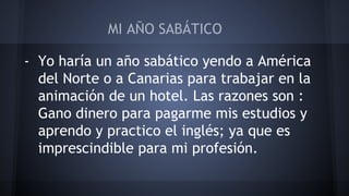 MI AÑO SABÁTICO 
- Yo haría un año sabático yendo a América 
del Norte o a Canarias para trabajar en la 
animación de un hotel. Las razones son : 
Gano dinero para pagarme mis estudios y 
aprendo y practico el inglés; ya que es 
imprescindible para mi profesión. 
 