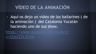 VÍDEO DE LA ANIMACIÓN 
- Aquí os dejo un vídeo de los bailarines ( de 
la animación ) del Catalonia Yucatán 
haciendo uno de sus show. 
https://www.youtube.com/watch? 
v=S2AXZ2tJG3w 
 