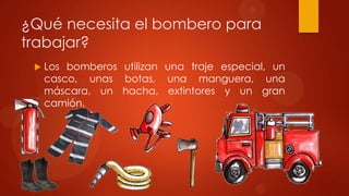 ¿Qué necesita el bombero para
trabajar?
    Los bomberos utilizan una traje especial, un
     casco, unas botas, una manguera, una
     máscara, un hacha, extintores y un gran
     camión.
 
