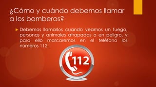 ¿Cómo y cuándo debemos llamar
a los bomberos?
    Debemos llamarlos cuando veamos un fuego,
     personas y animales atrapadas o en peligro, y
     para ello marcaremos en el teléfono los
     números 112.
 