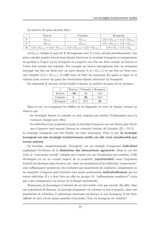 Les strat´egies ´evolutivement stables 
La matrice de gains devient donc : 
% Faucon Colombe Bourgeois 
F GF×F GF×C 1/2 × GF×F + 1/2 × GF×C 
C GC×F GC×C 1/2 × GC×F + 1/2 × GC×C 
B 1/2 × GF×F + 1/2 × GC×F 1/2 × GC×F + 1/2 × GC×C 1/2 × Gg + 1/2 × Gp 
o`u GX×Y d´esigne le gain de X interagissant avec Y (ceux calcul´es pr´ec´edemment). Les 
gains calcul´es pourles interactions faisant intervenir la strat´egie bourgeois se comprennent 
en gardant `a l’esprit qu’un bourgeois se comporte une fois sur deux comme un faucon et 
l’autre fois comme une colombe. Par exemple un faucon interagissant avec un bourgeois 
interagit une fois sur deux avec un autre faucon (1/2 × GF×F ) et une fois sur deux avec 
une colombe (1/2 × GF×C). Il suffit donc de faire les moyennes des gains en ligne et en 
colonne pour trouver les gains des interactions faisant intervenir un bourgeois. 
En reprenant le cas non trivial ´etudi´e ci-dessus, la matrice de gains est la suivante : 
% Faucon Colombe Bourgeois 
Faucon −25 50 12,5 
Colombe 0 25 12,5 
Bourgeois −12, 5 37,5 25 
Dans ce cas, en comparant les chiffres de la diagonale au reste de chaque colonne on 
observe que 
– les strat´egies faucon et colombe ne sont toujours pas stables (´evidemment rien n’a 
vraiment chang´e pour elles) 
– les individus d’une population ayant la strat´egie bourgeois ont une fitness plus ´elev´ee 
que n’importe quel mutant (faucon ou colombe) tentant de l’envahir (25 > 12, 5). 
La strat´egie bourgeois, une fois ´etablie, est donc dominante. Pour ce jeu, la strat´egie 
bourgeois est une strat´egie ´evolutivement stable car elle n’est envahissable par 
aucun mutant. 
La strat´egie comportementale “bourgeois” est un exemple d’argument individuel 
expliquant l’´evolution de la limitation des interactions agressives. Dans le cas des 
cerfs, la “convention sociale” adopt´ee par l’esp`ece est une ritualisation des combats. Celle 
d´evelopp´ee ici est un certain respect de la propri´et´e (territorialit´e) mais l’argument 
´evolutif est identique dans les deux cas : dans une population o`u les individus “respectueux” 
sont suffisamment nombreux, des tricheurs qui essaieraient de combattre in´egalement ou 
de conqu´erir n’importe quel territoire sont moins performants individuellement que les 
autres individus. Il y a donc bien un effet de groupe (cf. “suffisamment nombreux”) mais 
qui a des cons´equences au niveau de la fitness individuelle. 
N´eanmoins, la dynamique d’atteinte de cet ´etat stable n’est pas triviale. En effet, dans 
une population de faucons, la strat´egie dominante est colombe et non bourgeois ; dans une 
population de colombes, le ph´enotype dominant est faucon et non bourgeois. Il est donc 
difficile de dire s’il est mˆeme possible d’atteindre l’´etat o`u bourgeois est r´esident ! 
10 
 