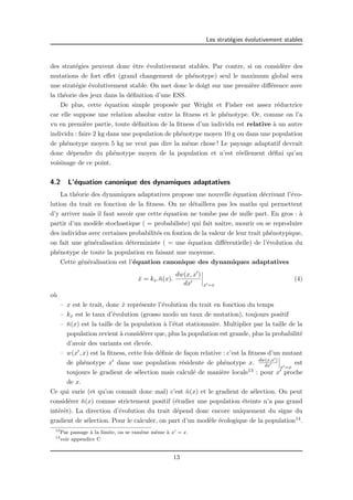 Les strat´egies ´evolutivement stables 
des strat´egies peuvent donc ˆetre ´evolutivement stables. Par contre, si on consid`ere des 
mutations de fort effet (grand changement de ph´enotype) seul le maximum global sera 
une strat´egie ´evolutivement stable. On met donc le doigt sur une premi`ere diff´erence avec 
la th´eorie des jeux dans la d´efinition d’une ESS. 
De plus, cette ´equation simple propos´ee par Wright et Fisher est assez r´eductrice 
car elle suppose une relation absolue entre la fitness et le ph´enotype. Or, comme on l’a 
vu en premi`ere partie, toute d´efinition de la fitness d’un individu est relative `a un autre 
individu : faire 2 kg dans une population de ph´enotype moyen 10 g ou dans une population 
de ph´enotype moyen 5 kg ne veut pas dire la mˆeme chose ! Le paysage adaptatif devrait 
donc d´ependre du ph´enotype moyen de la population et n’est r´eellement d´efini qu’au 
voisinage de ce point. 
4.2 L’´equation canonique des dynamiques adaptatives 
La th´eorie des dynamiques adaptatives propose une nouvelle ´equation d´ecrivant l’´evo-lution 
du trait en fonction de la fitness. On ne d´etaillera pas les maths qui permettent 
d’y arriver mais il faut savoir que cette ´equation ne tombe pas de nulle part. En gros : `a 
partir d’un mod`ele stochastique ( = probabiliste) qui fait naˆıtre, mourir ou se reproduire 
des individus avec certaines probabilit´es en fontion de la valeur de leur trait ph´enotypique, 
on fait une g´en´eralisation d´eterministe ( = une ´equation diff´erentielle) de l’´evolution du 
ph´enotype de toute la population en faisant une moyenne. 
Cette g´en´eralisation est l’´equation canonique des dynamiques adaptatives 
x˙ = kx.n¯(x). 
dw(x, x0) 
dx0 
¯¯¯¯ 
x0=x 
(4) 
o`u 
– x est le trait, donc x˙ repr´esente l’´evolution du trait en fonction du temps 
– kx est le taux d’´evolution (grosso modo un taux de mutation), toujours positif 
– ¯n(x) est la taille de la population `a l’´etat stationnaire. Multiplier par la taille de la 
population revient `a consid´erer que, plus la population est grande, plus la probabilit´e 
d’avoir des variants est ´elev´ee. 
– w(x0, x) est la fitness, cette fois d´efinie de fa¸con relative : c’est la fitness d’un mutant 
de ph´enotype x0 dans une population r´esidente de ph´enotype x. dw(x,x0) 
dx0 
¯¯¯ 
x0=x 
est 
toujours le gradient de s´election mais calcul´e de mani`ere locale13 : pour x0 proche 
de x. 
Ce qui varie (et qu’on connaˆıt donc mal) c’est ¯n(x) et le gradient de s´election. On peut 
consid´erer ¯n(x) comme strictement positif (´etudier une population ´eteinte n’a pas grand 
int´erˆet). La direction d’´evolution du trait d´epend donc encore uniquement du signe du 
gradient de s´election. Pour le calculer, on part d’un mod`ele ´ecologique de la population14. 
13Par passage `a la limite, on se ram`ene mˆeme `a x0 = x. 
14voir appendice C 
13 
 