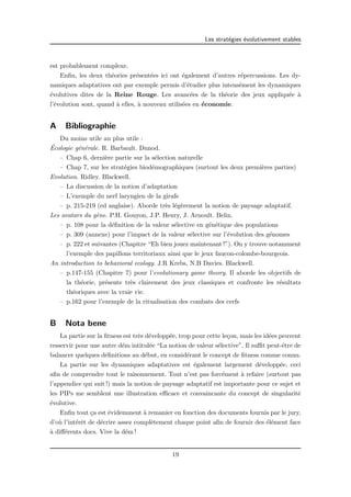 Les strat´egies ´evolutivement stables 
est probablement complexe. 
Enfin, les deux th´eories pr´esent´ees ici ont ´egalement d’autres r´epercussions. Les dy-namiques 
adaptatives ont par exemple permis d’´etudier plus intens´ement les dynamiques 
´evolutives dites de la Reine Rouge. Les avanc´ees de la th´eorie des jeux appliqu´ee `a 
l’´evolution sont, quand `a elles, `a nouveau utilis´ees en ´economie. 
A Bibliographie 
Du moins utile au plus utile : 
´ Ecologie g´en´erale. R. Barbault. Dunod. 
– Chap 6, derni`ere partie sur la s´election naturelle 
– Chap 7, sur les strat´egies biod´emographiques (surtout les deux premi`eres parties) 
Evolution. Ridley. Blackwell. 
– La discussion de la notion d’adaptation 
– L’exemple du nerf laryngien de la girafe 
– p. 215-219 (ed anglaise). Aborde tr`es l´eg`erement la notion de paysage adaptatif. 
Les avatars du g`ene. P.H. Gouyon, J.P. Henry, J. Arnoult. Belin. 
– p. 108 pour la d´efinition de la valeur s´elective en g´en´etique des populations 
– p. 309 (annexe) pour l’impact de la valeur s´elective sur l’´evolution des g´enomes 
– p. 222 et suivantes (Chapitre “Eh bien jouez maintenant !”). On y trouve notamment 
l’exemple des papillons territoriaux ainsi que le jeux faucon-colombe-bourgeois. 
An introduction to behavioral ecology. J.R Krebs, N.B Davies. Blackwell. 
– p.147-155 (Chapitre 7) pour l’evolutionary game theory. Il aborde les objectifs de 
la th´eorie, pr´esente tr`es clairement des jeux classiques et confronte les r´esultats 
th´eoriques avec la vraie vie. 
– p.162 pour l’exemple de la ritualisation des combats des cerfs 
B Nota bene 
La partie sur la fitness est tr`es d´evelopp´ee, trop pour cette le¸con, mais les id´ees peuvent 
resservir pour une autre d´em intitul´ee “La notion de valeur s´elective”. Il suffit peut-ˆetre de 
balancer quelques d´efinitions au d´ebut, en consid´erant le concept de fitness comme connu. 
La partie sur les dynamiques adaptatives est ´egalement largement d´evelopp´ee, ceci 
afin de comprendre tout le raisonnement. Tout n’est pas forc´ement `a refaire (surtout pas 
l’appendice qui suit !) mais la notion de paysage adaptatif est importante pour ce sujet et 
les PIPs me semblent une illustration efficace et convaincante du concept de singularit´e 
´evolutive. 
Enfin tout ¸ca est ´evidemment `a remanier en fonction des documents fournis par le jury, 
d’o`u l’int´erˆet de d´ecrire assez compl`etement chaque point afin de fournir des ´el´ement face 
`a diff´erents docs. Vive la d´em ! 
19 
 