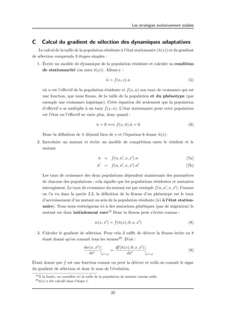 Les strat´egies ´evolutivement stables 
C Calcul du gradient de s´election des dynamiques adaptatives 
Le calcul de la taille de la population r´esidente `a l’´etat stationnaire (¯n(x)) et du gradient 
de s´election comprends 3 ´etapes simples : 
1. ´Ecrire un mod`ele de dynamique de la population r´esidente et calculer sa condition 
de stationnarit´e (on aura ¯n(x)). Allons-y : 
n˙ = f(n, x).n (5) 
o`u n est l’effectif de la population r´esidente et f(x, n) son taux de croissance qui est 
une fonction, que nous fixons, de la taille de la population et du ph´enotype (par 
exemple une croissance logistique). Cette ´equation dit seulement que la population 
d’effectif n se multiplie `a un taux f(x, n). L’´etat stationnaire pour cette population 
est l’´etat ou l’effectif ne varie plus, donc quand : 
n˙ = 0 () f(x, n¯).n¯ = 0 (6) 
Donc la d´efinition de ¯n d´epend bien de x et l’´equation 6 donne ¯n(x). 
2. Introduire un mutant et ´ecrire un mod`ele de comp´etition entre le r´esident et le 
mutant. 
n˙ = f(n, n0, x, x0).n (7a) 
n˙ 0 = f(n, n0, x, x0).n0 (7b) 
Les taux de croissance des deux populations d´ependent maintenant des param`etres 
de chacune des populations : cela signifie que les populations r´esidentes et mutantes 
interagissent. Le taux de croissance du mutant est par exemple f(n, n0, x, x0). Comme 
on l’a vu dans la partie 2.2, la d´efinition de la fitness d’un ph´enotype est le taux 
d’accroissement d’un mutant au sein de la population r´esidente (ici `a l’´etat station-naire). 
Nous nous restreignons ici `a des mutations g´en´etiques (pas de migration) le 
mutant est donc initialement rare19 Donc la fitness peut s’´ecrire comme : 
w(x, x0) = f(¯n(x), 0, x, x0) (8) 
3. Calculer le gradient de s´election. Pour cela il suffit de d´eriver la fitness ´ecrite en 8 
´etant donn´e qu’on connaˆıt tous les termes20. D’o`u : 
dw(x, x0) 
dx0 
¯¯¯¯ 
x0=x 
= df(¯n(x), 0, x, x0) 
dx0 
¯¯¯¯ 
x0=x 
(9) 
´Etant donn´e que f est une fonction connue on peut la d´eriver et voil`a on connaˆıt le signe 
du gradient de s´election et donc le sens de l’´evolution. 
19´A 
la limite, on consid`ere ici la taille de la population de mutant comme nulle. 
20¯n(x) a ´et´e calcul´e dans l’´etape 1. 
20 
