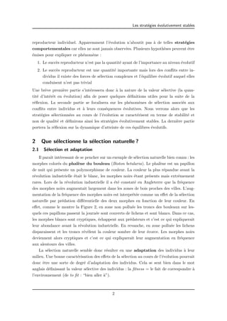 Les strat´egies ´evolutivement stables 
reproducteur individuel. Apparemment l’´evolution n’aboutit pas `a de telles strat´egies 
comportementales car elles ne sont jamais observ´ees. Plusieurs hypoth`eses peuvent ˆetre 
´emises pour expliquer ce ph´enom`ene : 
1. Le succ`es reproducteur n’est pas la quantit´e ayant de l’importance au niveau ´evolutif 
2. Le succ`es reproducteur est une quantit´e importante mais lors des conflits entre in-dividus 
il existe des forces de s´election complexes et l’´equilibre ´evolutif auquel elles 
conduisent n’est pas trivial 
Une br`eve premi`ere partie s’int´eressera donc `a la nature de la valeur s´elective (la quan-tit 
´e d’int´erˆet en ´evolution) afin de poser quelques d´efinitions utiles pour la suite de la 
r´eflexion. La seconde partie se focalisera sur les ph´enom`enes de s´election associ´es aux 
conflits entre individus et `a leurs cons´equences ´evolutives. Nous verrons alors que les 
strat´egies s´electionn´ees au cours de l’´evolution se caract´erisent en terme de stabilit´e et 
non de qualit´e et d´efinirons ainsi les strat´egies ´evolutivement stables. La derni`ere partie 
portera la r´eflexion sur la dynamique d’atteinte de ces ´equilibres ´evolutifs. 
2 Que s´electionne la s´election naturelle ? 
2.1 S´election et adaptation 
Il paraˆıt int´eressant de se pencher sur un exemple de s´election naturelle bien connu : les 
morphes color´es du phal`ene du bouleau (Biston betularia). Le phal`ene est un papillon 
de nuit qui pr´esente un polymorphisme de couleur. La couleur la plus r´epandue avant la 
r´evolution industrielle ´etait le blanc, les morphes noirs ´etant pr´esents mais extrˆemement 
rares. Lors de la r´evolution industrielle il a ´et´e constat´e en Angleterre que la fr´equence 
des morphes noirs augmentait largement dans les zones de bois proches des villes. L’aug-mentation 
de la fr´equence des morphes noirs est interpr´et´ee comme un effet de la s´election 
naturelle par pr´edation diff´erentielle des deux morphes en fonction de leur couleur. En 
effet, comme le montre la Figure 2, en zone non pollu´ee les troncs des bouleaux sur les-quels 
ces papillons passent la journ´ee sont couverts de lichens et sont blancs. Dans ce cas, 
les morphes blancs sont cryptiques, ´echappent aux pr´edateurs et c’est ce qui expliquerait 
leur abondance avant la r´evolution industrielle. En revanche, en zone pollu´ee les lichens 
disparaissent et les troncs r´ev`elent la couleur sombre de leur ´ecorce. Les morphes noirs 
deviennent alors cryptiques et c’est ce qui expliquerait leur augmentation en fr´equence 
aux alentours des villes. 
La s´election naturelle semble donc r´esulter en une adaptation des individus `a leur 
milieu. Une bonne caract´erisation des effets de la s´election au cours de l’´evolution pourrait 
donc ˆetre une sorte de degr´e d’adaptation des individus. Cela se sent bien dans le mot 
anglais d´efinissant la valeur s´elective des individus : la fitness = le fait de correspondre `a 
l’environnement (de to fit : “bien aller `a”). 
2 
 