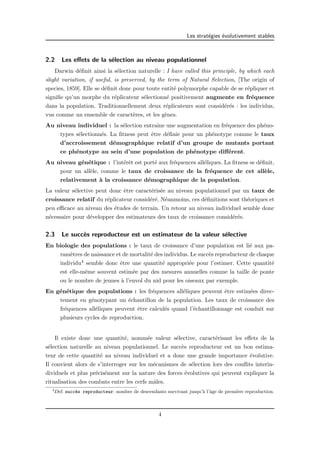Les strat´egies ´evolutivement stables 
2.2 Les effets de la s´election au niveau populationnel 
Darwin d´efinit ainsi la s´election naturelle : I have called this principle, by which each 
slight variation, if useful, is preserved, by the term of Natural Selection, [The origin of 
species, 1859]. Elle se d´efinit donc pour toute entit´e polymorphe capable de se r´epliquer et 
signifie qu’un morphe du r´eplicateur s´electionn´e positivement augmente en fr´equence 
dans la population. Traditionnellement deux r´eplicateurs sont consid´er´es : les individus, 
vus comme un ensemble de caract`eres, et les g`enes. 
Au niveau individuel : la s´election entraˆıne une augmentation en fr´equence des ph´eno-types 
s´electionn´es. La fitness peut ˆetre d´efinie pour un ph´enotype comme le taux 
d’accroissement d´emographique relatif d’un groupe de mutants portant 
ce ph´enotype au sein d’une population de ph´enotype diff´erent. 
Au niveau g´en´etique : l’int´erˆet est port´e aux fr´equences all´eliques. La fitness se d´efinit, 
pour un all`ele, comme le taux de croissance de la fr´equence de cet all`ele, 
relativement `a la croissance d´emographique de la population. 
La valeur s´elective peut donc ˆetre caract´eris´ee au niveau populationnel par un taux de 
croissance relatif du r´eplicateur consid´er´e. N´eanmoins, ces d´efinitions sont th´eoriques et 
peu efficace au niveau des ´etudes de terrain. Un retour au niveau individuel semble donc 
n´ecessaire pour d´evelopper des estimateurs des taux de croissance consid´er´es. 
2.3 Le succ`es reproducteur est un estimateur de la valeur s´elective 
En biologie des populations : le taux de croissance d’une population est li´e aux pa-ram` 
etres de naissance et de mortalit´e des individus. Le succ`es reproducteur de chaque 
individu4 semble donc ˆetre une quantit´e appropri´ee pour l’estimer. Cette quantit´e 
est elle-mˆeme souvent estim´ee par des mesures annuelles comme la taille de ponte 
ou le nombre de jeunes `a l’envol du nid pour les oiseaux par exemple. 
En g´en´etique des populations : les fr´equences all´eliques peuvent ˆetre estim´ees direc-tement 
en g´enotypant un ´echantillon de la population. Les taux de croissance des 
fr´equences all´eliques peuvent ˆetre calcul´es quand l’´echantillonnage est conduit sur 
plusieurs cycles de reproduction. 
Il existe donc une quantit´e, nomm´ee valeur s´elective, caract´erisant les effets de la 
s´election naturelle au niveau populationnel. Le succ`es reproducteur est un bon estima-teur 
de cette quantit´e au niveau individuel et a donc une grande importance ´evolutive. 
Il convient alors de s’interroger sur les m´ecanismes de s´election lors des conflits interin-dividuels 
et plus pr´ecis´ement sur la nature des forces ´evolutives qui peuvent expliquer la 
ritualisation des combats entre les cerfs mˆales. 
4Def. succ`es reproducteur: nombre de descendants survivant jusqu’`a l’ˆage de premi`ere reproduction. 
4 
 