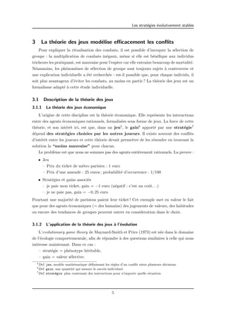 Les strat´egies ´evolutivement stables 
3 La th´eorie des jeux mod´elise efficacement les conflits 
Pour expliquer la ritualisation des combats, il est possible d’invoquer la s´election de 
groupe : la multiplication de combats in´egaux, mˆeme si elle est b´en´efique aux individus 
tricheurs les pratiquant, est mauvaise pour l’esp`ece car elle entraˆıne beaucoup de mortalit´e. 
N´eanmoins, les ph´enom`enes de s´election de groupe sont toujours sujets `a controverse et 
une explication individuelle a ´et´e recherch´ee : est-il possible que, pour chaque individu, il 
soit plus avantageux d’´eviter les combats, au moins en partie ? La th´eorie des jeux est un 
formalisme adapt´e `a cette ´etude individuelle. 
3.1 Description de la th´eorie des jeux 
3.1.1 La th´eorie des jeux ´economique 
L’origine de cette discipline est la th´eorie ´economique. Elle repr´esente les interactions 
entre des agents ´economiques rationnels, formalis´ees sous forme de jeux. La force de cette 
th´eorie, et son int´erˆet ici, est que, dans un jeu5, le gain6 apport´e par une strat´egie7 
d´epend des strat´egies choisies par les autres joueurs. Il existe souvent des conflits 
d’int´erˆet entre les joueurs et cette th´eorie devait permettre de les r´esoudre en trouvant la 
solution la “moins mauvaise” pour chacun. 
Le probl`eme est que nous ne sommes pas des agents enti`erement rationnels. La preuve : 
• Jeu 
– Prix du ticket de m´etro parisien : 1 euro 
– Prix d’une amende : 25 euros ; probabilit´e d’occurrence : 1/100 
• Strat´egies et gains associ´es 
– je paie mon ticket, gain = −1 euro (n´egatif : c’est un coˆut. . .) 
– je ne paie pas, gain = −0, 25 euro 
Pourtant une majorit´e de parisiens paient leur ticket ! Cet exemple met en valeur le fait 
que pour des agents ´economiques (= des humains) des jugements de valeurs, des habitudes 
ou encore des tendances de groupes peuvent entrer en consideration dans le choix. 
3.1.2 L’application de la th´eorie des jeux `a l’´evolution 
L’evolutionary game theory de Maynard-Smith et Price (1973) est n´ee dans le domaine 
de l’´ecologie comportementale, afin de r´epondre `a des questions similaires `a celle qui nous 
int´eresse maintenant. Dans ce cas : 
– strat´egie = ph´enotype h´eritable, 
– gain = valeur s´elective. 
5Def. jeu: mod`ele math´ematique d´efinissant les r`egles d’un conflit entre plusieurs d´ecisions 
6Def. gain: une quantit´e qui mesure le succ`es individuel 
7Def. strat´egie: plan contenant des instructions pour n’importe quelle situation 
5 
 