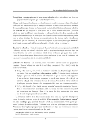 Les strat´egies ´evolutivement stables 
Quand une colombe rencontre une autre colombe elle a une chance sur deux de 
gagner le territoire parce que l’autre fuit (1/2 × Gg). 
Chaque individu peut ˆetre faucon ou colombe dans ce conflit et, comme cela a ´et´e soulign´e 
plus haut, ceci est d´etermin´e par la s´election naturelle, en fonction de la la valeur s´elective 
de chaque ph´enotype. Comme on l’a vu dans la partie 2.2, la d´efinition de la valeur s´elective 
est relative. Ce qui importe ici n’est donc pas la valeur absolue des gains (=valeurs 
s´electives) mais la diff´erence entre les gains (=valeurs s´electives) des deux ph´enotypes. La 
diagonale repr´esente ce qui se passe pour une population dans laquelle les individus jouent 
tous la mˆeme strat´egie (les faucons ne rencontrent que des faucons ou les colombes ne 
rencontrent que des colombes). Il faut donc comparer le gain de ce ph´enotype r´esident8 
avec le gain obtenu par le ph´enotype alternatif (=l’autre valeur en colonne). 
Faucon vs colombe. Un individu jouant “faucon” arrivant dans une population r´esidente 
“colombe” obtient un gain Gg, sup´erieur `a Gg/2, celui des individus r´esidents. Ceci est 
compr´ehensible car toutes les colombes fuient devant ce faucon qui gagne donc un ter-ritoire 
`a chaque interaction. Comme son gain = sa fitness = son taux de croissance est 
sup´erieur, le mutant envahit la population r´esidente. 
Colombe vs faucon. Un individu jouant “colombe” arrivant dans une population 
r´esidente “faucon” obtient un gain de 0, qu’il faut comparer `a (Gg − Gb)/2, celui des 
individus r´esidents. 
1. Si Gg > Gb alors Gg −Gb > 0 et la “colombe” n’envahit pas. Le ph´enotype “faucon” 
est stable. C’est une strat´egie ´evolutivement stable. Ce r´esultat parait ´egalement 
logique : quand le coˆut du combat est inf´erieur `a ce que le combat peut rapporter, 
il faut se battre. Nous pouvons remarquer ici que le gain obtenu, (Gg − Gb)/2, est 
inf´erieur `a Gg/2, celui obtenu en absence de faucons. Ceci met en valeur le fait que 
la s´election naturelle aboutit `a des strat´egies stables mais pas forc´ement optimales. 
2. Si Gg < Gb alors Gg−Gb < 0 et le mutant “colombe” envahit la population “faucon”. 
Cela se comprend car cet individu ne subit pas le coˆut ´elev´e des combats que paient 
par contre tous les “faucons”. Dans ce cas aucun des deux ph´enotypes n’est stable 
car ils sont r´eciproquement envahissables. 
La d´efinition relative de la fitness nous am`ene donc `a ne pas juger les strat´egies en 
terme de qualit´e mais en terme de stabilit´e. Une strat´egie ´evolutivement stable9 
est une strat´egie qui, une fois ´etablie, n’est pas envahissable. Cette partie per-met 
d’expliciter `a quelle condition l’´evolution tend vers une multiplication des combats. 
N´eanmoins elle n’explique pas pourquoi, dans l’autre cas, il y a une r´eduction des combats 
comme nous l’avons remarqu´e dans le cas des cerfs. 
8Def. r´esident: pr´esent en tr`es large majorit´e dans la population 
9ou ESS : Evolutionary Stable Strategy 
7 
 