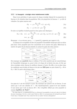 Les strat´egies ´evolutivement stables 
3.2.2 Le bourgeois : strat´egie mixte ´evolutivement stable 
Dans le jeu pr´ec´edent, le gain moyen de chaque strat´egie d´epend de la proportion de 
faucons et de colombes dans la population. Soit p la proportion de faucons, 1 − p celle de 
colombes. Les gains moyens sont : 
GF = p × 
Gg − Gc 
2 
+ (1 − p) × Gg (1a) 
GC = p × 0 + (1 − p) × 
Gg 
2 
(1b) 
Il existe un ´equilibre ´evolutif quand les deux gains sont identiques : 
GF = GC () p × 
Gg − Gc 
2 
+ (1 − p) × Gg = p × 0 + (1 − p) × 
Gg 
2 
(2a) 
() pe = Gg 
Gb 
(2b) 
Remarque : et on retrouve que pe −! 1 quand Gg augmente par rapport `a Gb. 
L’existence de cet ´equilibre est li´ee `a la propri´et´e d’invasibilit´e r´eciproque mise en valeur 
plus haut. Cette propri´et´e peut ˆetre caract´eris´ee sur la matrice des gains. R´e´ecrivons la 
matrice de gains du jeu faucon-colombe en notant les gains des deux joueurs : 
PPPPP 2 . 
1 % PPPP 
Faucon Colombe 
Faucon 
PPPPPPPPP GF×F 
GF×F 
PPPPPPPPP GC×F 
GF×C 
Colombe 
PPPPPPPPP GC×F 
GF×C 
PPPPPPPPP GC×C 
GC×C 
On remarque une sym´etrie dans ce tableau. C’est cette sym´etrie qui est caract´eristique 
de l’invasibilit´e r´eciproque ou, pour le dire `a la fa¸con de la th´eorie des jeux, de fait que 
deux strat´egies soient chacune la meilleure r´eponse `a l’autre. En effet, si on se place dans 
les conditions non-triviales o`u faucon n’est pas une ESS pure on peut choisir Gg = 50 et 
Gb = 100. Un petit calcul donne alors : 
PPPPPPPPP 2 . 
1 % 
Faucon Colombe 
Faucon 
HHHHHH -25 
-25 HHHHHH 0 
50 
Colombe 
HHHHHH 0 
50 HHHHHH 25 
25 
Les gains de 1 ont ´et´e marqu´e en gras. On remarque que quand 2 est un faucon, il vaut 
mieux que 1 soit une colombe (0 > −25). Sym´etriquement, quand 2 est une colombe, 
il vaut mieux que 2 soit un faucon (50 > 25). L’´equilibre d´efinit par cette propri´et´e se 
nomme ´equilibre de Nash10. 
10De John Nash Jr, le math´ematicien qui en a d´ecouvert les propri´et´es et qui est le p`ere de la th´eorie 
des jeux ´economique. Ceci lui a valu le prix Nobel en 1994. Il a accessoirement ´et´e interpr´et´e par Russel 
Crowe dans A beautiful mind. Vous voulez ˆetre fort en maths ? devenez schizophr`ene ! 
8 
 