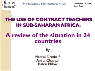 THE USE OF CONTRACTTEACHERSTHE USE OF CONTRACTTEACHERS
IN SUB-SAHARAN AFRICA:IN SUB-SAHARAN AFRICA:
A review of the situation in 24
countries
By
Martial Dembélé
Amita Chudgar
Isatou Ndow
9th
International Policy Dialogue Forum December 3-7, 2016,
Siem Reap
 