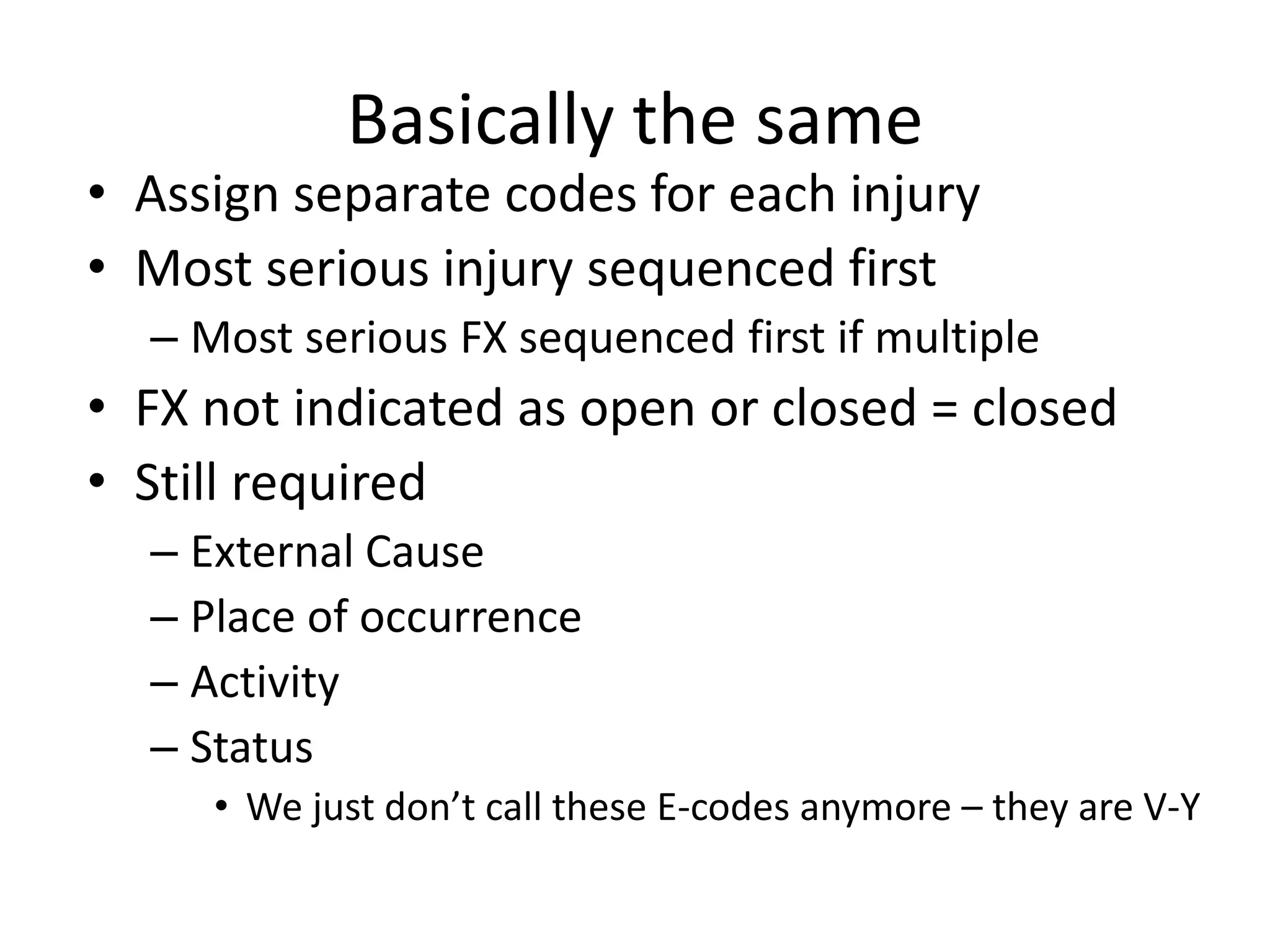Basically the same
• Assign separate codes for each injury
• Most serious injury sequenced first
  – Most serious FX sequenced first if multiple
• FX not indicated as open or closed = closed
• Still required
  – External Cause
  – Place of occurrence
  – Activity
  – Status
     • We just don’t call these E-codes anymore – they are V-Y
 