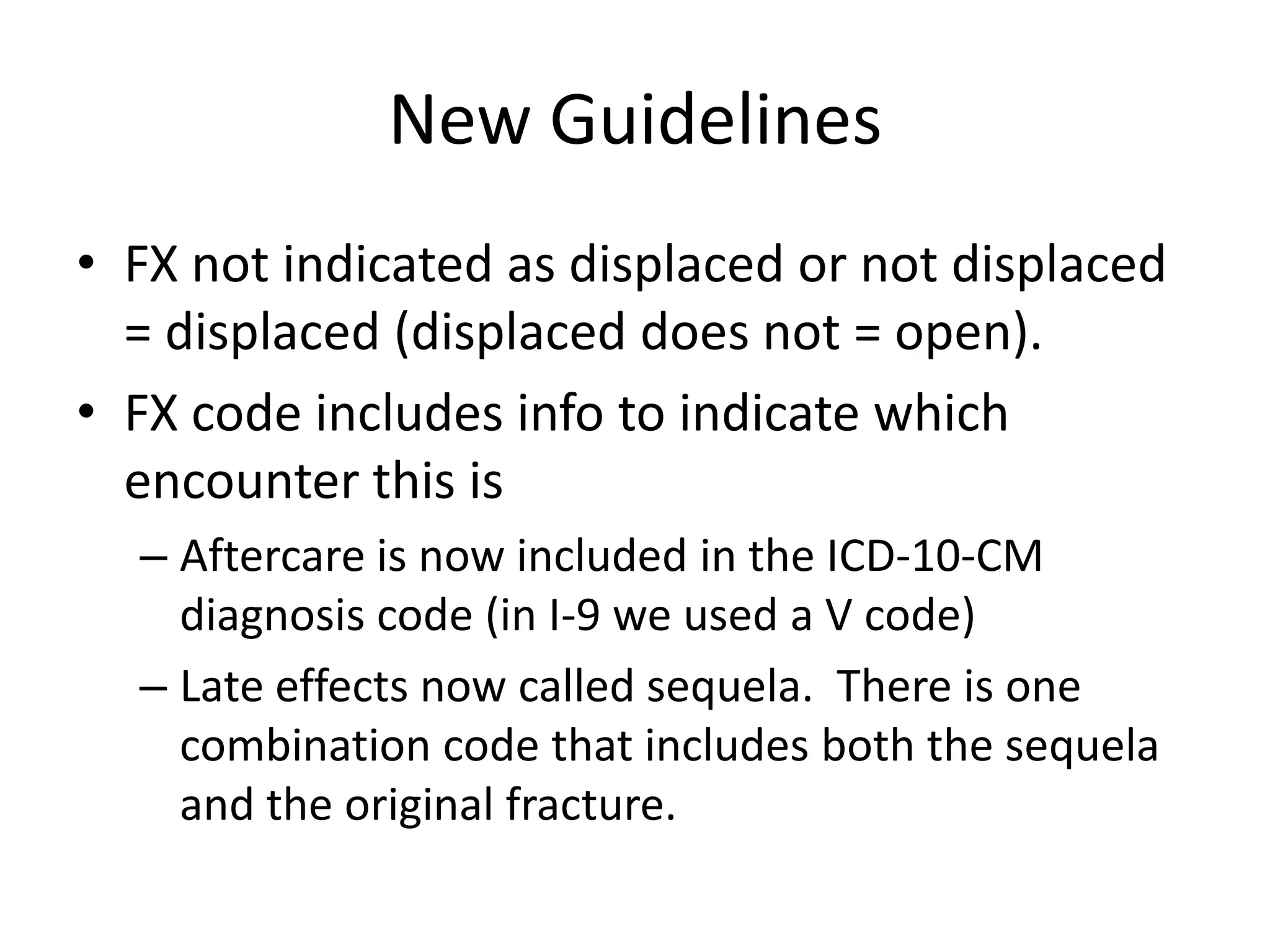 New Guidelines
• FX not indicated as displaced or not displaced
  = displaced (displaced does not = open).
• FX code includes info to indicate which
  encounter this is
  – Aftercare is now included in the ICD-10-CM
    diagnosis code (in I-9 we used a V code)
  – Late effects now called sequela. There is one
    combination code that includes both the sequela
    and the original fracture.
 
