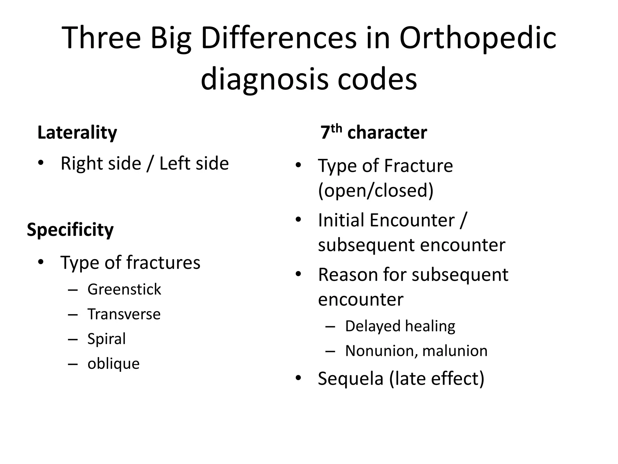 Three Big Differences in Orthopedic
              diagnosis codes
 Laterality                    7th character
 • Right side / Left side   • Type of Fracture
                              (open/closed)
Specificity                 • Initial Encounter /
                              subsequent encounter
 • Type of fractures
                            • Reason for subsequent
     –   Greenstick
                              encounter
     –   Transverse
                               – Delayed healing
     –   Spiral
                               – Nonunion, malunion
     –   oblique
                            • Sequela (late effect)
 