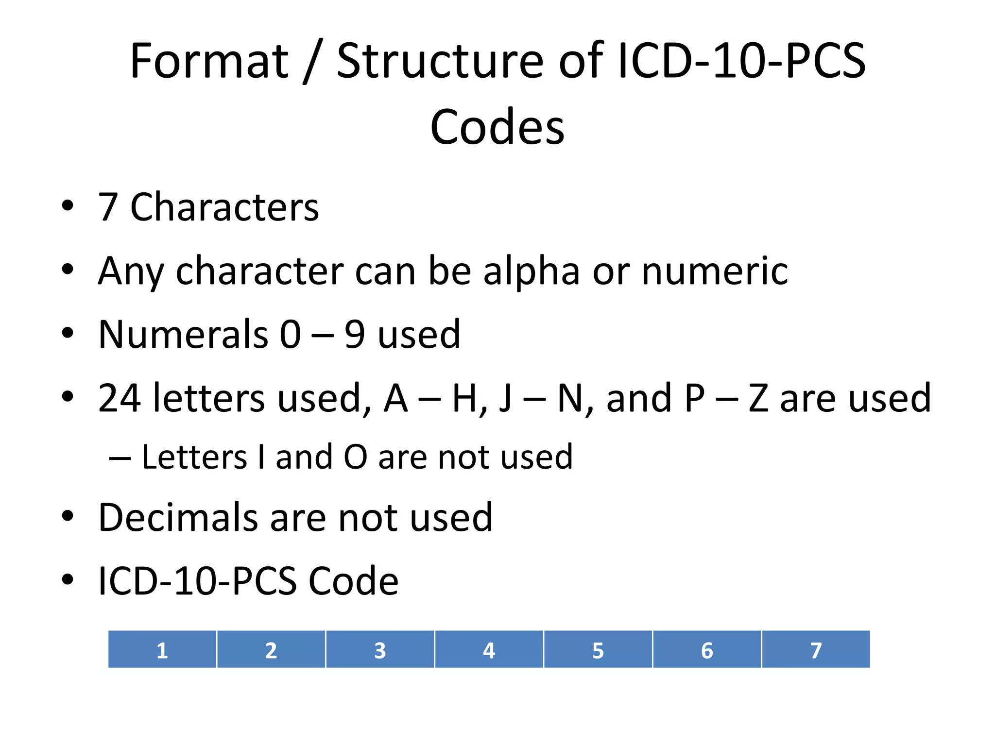 Format / Structure of ICD-10-PCS
                  Codes
•   7 Characters
•   Any character can be alpha or numeric
•   Numerals 0 – 9 used
•   24 letters used, A – H, J – N, and P – Z are used
    – Letters I and O are not used
• Decimals are not used
• ICD-10-PCS Code
       1      2      3      4        5   6   7
 