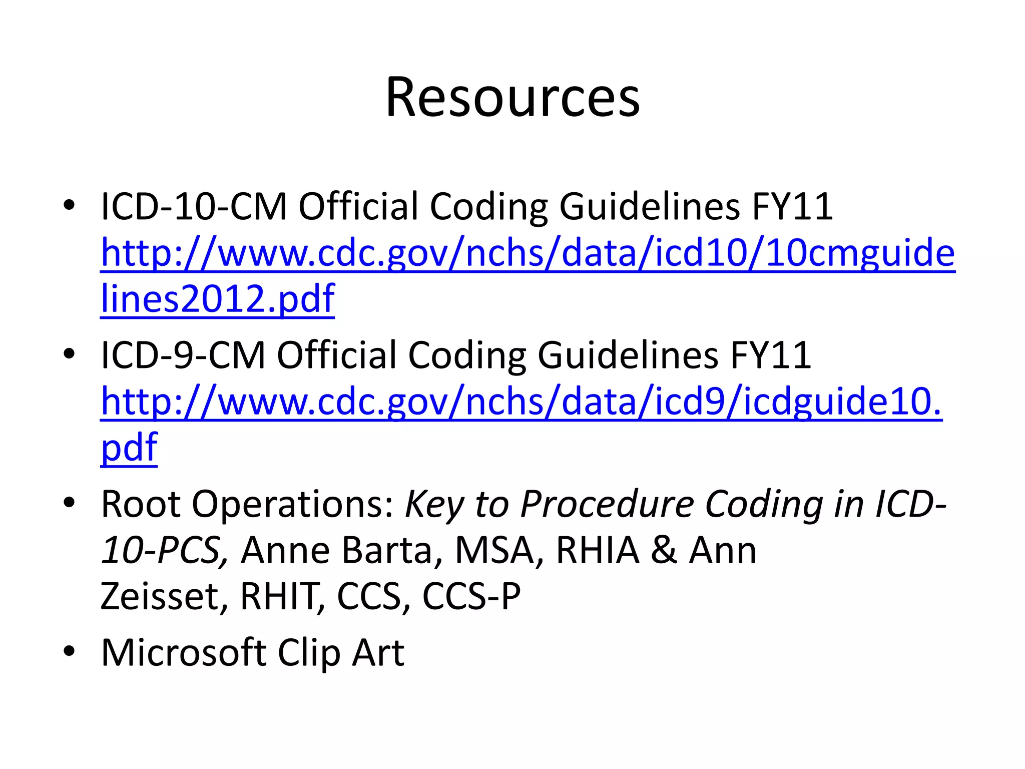 Resources
• ICD-10-CM Official Coding Guidelines FY11
  http://www.cdc.gov/nchs/data/icd10/10cmguide
  lines2012.pdf
• ICD-9-CM Official Coding Guidelines FY11
  http://www.cdc.gov/nchs/data/icd9/icdguide10.
  pdf
• Root Operations: Key to Procedure Coding in ICD-
  10-PCS, Anne Barta, MSA, RHIA & Ann
  Zeisset, RHIT, CCS, CCS-P
• Microsoft Clip Art
 