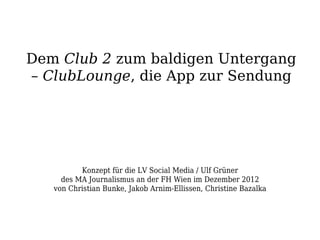 Dem Club 2 zum baldigen Untergang
– ClubLounge, die App zur Sendung




          Konzept für die LV Social Media / Ulf Grüner
     des MA Journalismus an der FH Wien im Dezember 2012
   von Christian Bunke, Jakob Arnim-Ellissen, Christine Bazalka
 