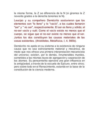 la misma forma, la Z se diferencia de la N (si giramos la Z
noventa grados a la derecha tenemos la N).
Leucipo y su compañero Demócrito sostuvieron que los
elementos son "lo lleno" y lo "vacío", a los cuales llamaron
"ser" y " no ser", respectivamente. El ser es lleno y sólido; el
no-ser vacío y sutil. Como el vacío existe no menos que el
cuerpo, se sigue que el no-ser existe no menos que el ser.
Juntos los dos constituyen las causas materiales de las
cosas existentes. (Aristóteles, Metafísica, I, 4, 985b).
Demócrito no apela en su sistema a la existencia de ninguna
causa que no sea estrictamente material y mecánica, de
modo que nos ofrece una primera interpretación mecanicista
del universo; existen, por lo demás, innumerables mundos,
sometidos a las mismas leyes de agregación y separación de
los átomos. Su pensamiento ejercerá una gran influencia en
la antigüedad, a través de la escuela de Epicuro, entre otros;
pero sobre todo en el Renacimiento, estando en la base de la
constitución de la ciencia moderna.
 