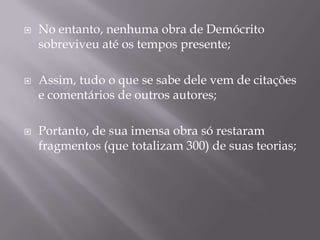    No entanto, nenhuma obra de Demócrito
    sobreviveu até os tempos presente;

   Assim, tudo o que se sabe dele vem de citações
    e comentários de outros autores;

   Portanto, de sua imensa obra só restaram
    fragmentos (que totalizam 300) de suas teorias;
 